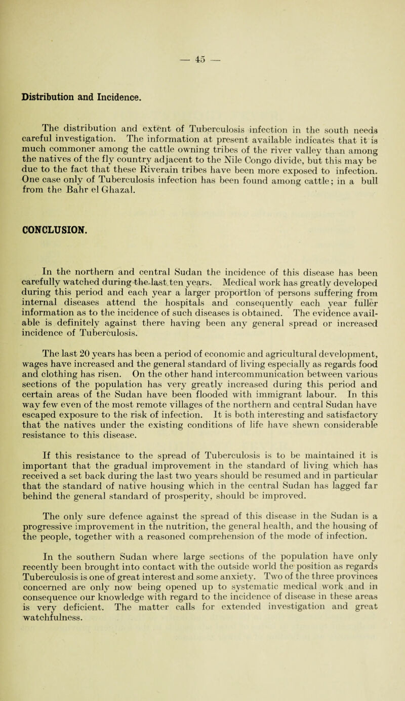 Distribution and Incidence. The distribution and extent of Tuberculosis infection in the south needs careful investigation. The information at present available indicates that it is much commoner among the cattle owning tribes of the river valley than among the natives of the fly country adjacent to the Nile Congo divide, but this may be due to the fact that these Riverain tribes have been more exposed to infection. One case only of Tuberculosis infection has been found among cattle; in a bull from the Bahr el Ghazal. CONCLUSION. In the northern and central Sudan the incidence of this disease has been carefully watched during thedast ten years. Medical work has greatly developed during this period and each year a larger proportion of persons suffering from internal diseases attend the hospitals and consequently each year fuller information as to the incidence of such diseases is obtained. The evidence avail¬ able is definitely against there having been any general spread or increased incidence of Tuberculosis. The last 20 years has been a period of economic and agricultural development, wages have increased and the general standard of living especially as regards food and clothing has risen. On the other hand intercommunication between various sections of the population has very greatly increased during this period and certain areas of the Sudan have been flooded with immigrant labour. In this way few even of the most remote villages of the northern and ceutral Sudan have escaped exposure to the risk of infection. It is both interesting and satisfactory that the natives under the existing conditions of life have shewn considerable resistance to this disease. If this resistance to the spread of Tuberculosis is to be maintained it is important that the gradual improvement in the standard of living which has received a set back during the last two years should be resumed and in particular that the standard of native housing which in the central Sudan has lagged far behind the general standard of prosperity, should be improved. The only sure defence against the spread of this disease in the Sudan is a progressive improvement in the nutrition, the general health, and the housing of the people, together with a reasoned comprehension of the mode of infection. In the southern Sudan where large sections of the population have only recently been brought into contact with the outside world the position as regards Tuberculosis is one of great interest and some anxiety. Two of the three provinces concerned are only now being opened up to systematic medical work and in consequence our knowledge with regard to the incidence of disease in these areas is very deficient. The matter calls for extended investigation and great watchfulness.
