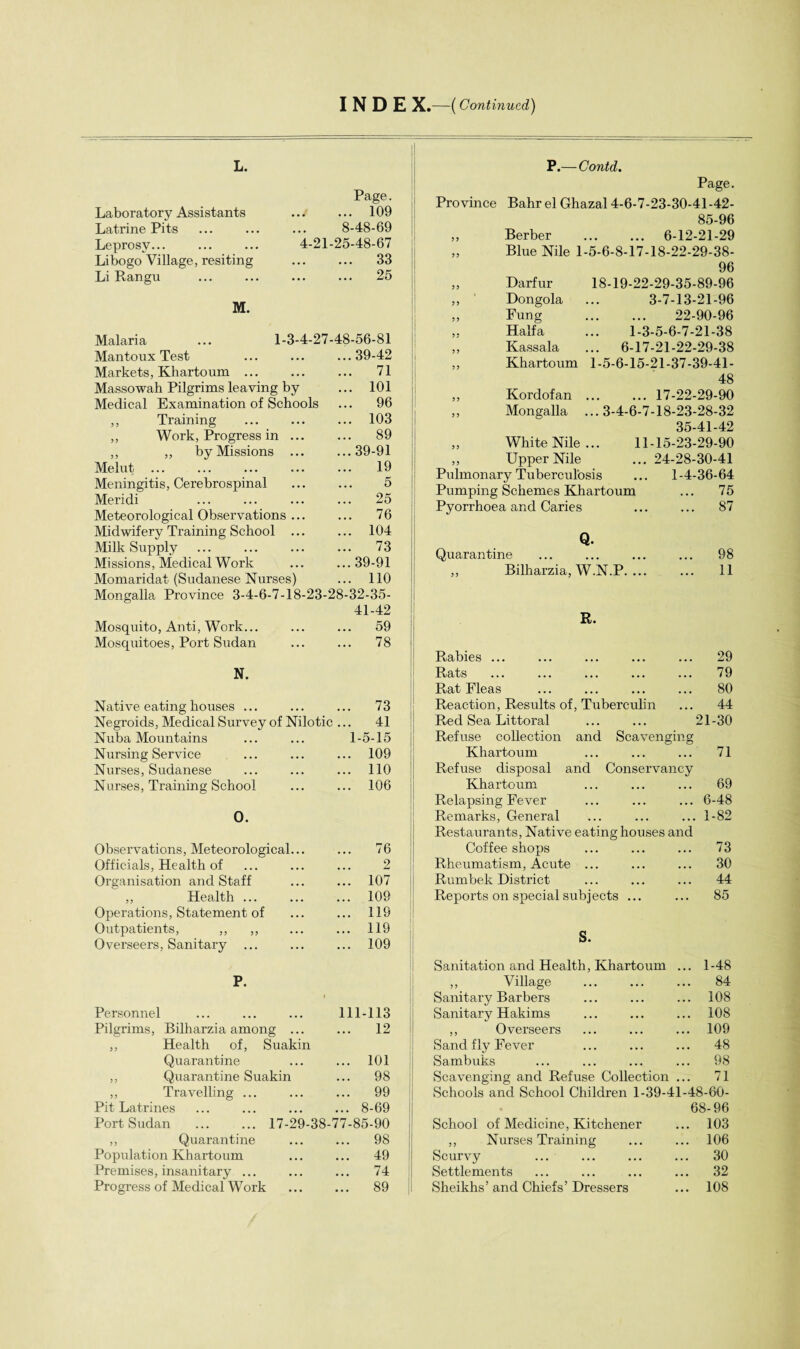 I N D £ X.—(Continued) L. Laboratory Assistants Latrine Pits Leprosy... Libogo Village, resiting Li Rangu M. Page. . 109 8-48-69 4-21-25-48-67 .. ... 33 . 25 Malaria Mantoux Test Markets, Khartoum ... Massowah Pilgrims leaving by Medical Examination of Schools ,, Training ,, Work, Progress in ... ,, ,, by Missions ... Melut Meningitis, Cerebro spinal Meridi Meteorological Observations ... Midwifery Training School ... Milk Supply Missions, Medical Work Momaridat (Sudanese Nurses) 1-3-4-27-48-56-81 39-42 71 101 96 103 89 39-91 19 5 25 76 104 73 39-91 110 Mongalla Province 3-4-6-7-18-23-28-32-35- 41-42 ... ... 59 . 78 Mosquito, Anti, Work... Mosquitoes, Port Sudan N. Native eating houses ... ... ... 73 Negroids, Medical Survey of Nilotic ... 41 Nuba Mountains ... ... 1-5-15 Nursing Service ... ... ... 109 Nurses, Sudanese ... ... ... 110 Nurses, Training School ... ... 106 0. Observations, Meteorological... ... 76 Officials, Health of 2 Organisation and Staff ... 107 ,, Health ... ... 109 Operations, Statement of ... 119 Outpatients, ,, ,, ... 119 Overseers, Sanitary ... ... 109 P. Personnel 111-113 Pilsrims, Bilharzia among ... ... 12 ,, Health of, Suakin Quarantine ... 101 ,, Quarantine Suakin ... 98 ,, Travelling ... ... 99 Pit Latrines ... 8-69 Port Sudan . 17-29-38-77-85-90 ,, Quarantine ... 98 Population Khartoum ... 49 Premises, insanitary ... ... 74 Progress of Medical Work ... 89 P.—Contd. Page. Province Bahr el Ghazal 4-6-7-23-30-41-42- 85-96 „ Berber . 6-12-21-29 „ Blue Nile 1-5-6-8-17-18-22-29-38- 96 „ Darfur 18-19-22-29-35-89-96 ,, Dongola ... 3-7-13-21-96 ,, Eung . 22-90-96 „ Haifa ... 1-3-5-6-7-21-38 „ Kassala ... 6-17-21-22-29-38 „ Khartoum 1-5-6-15-21-37-39-41- 48 ,, Kordofan ... ... 17-22-29-90 „ Mongalla ...3-4-6-7-18-23-28-32 35-41-42 „ White Nile... 11-15-23-29-90 ,, Upper Nile ... 24-28-30-41 Pulmonary Tuberculosis ... 1-4-36-64 Pumping Schemes Khartoum ... 75 Pyorrhoea and Caries ... ... 87 Q. Quarantine ... ... ... ... 98 ,, Bilharzia, W.N.P. ... ... 11 R. Rabies ... ... ... ... ... 29 Rats ... ... ... ... ... 79 Rat Pleas ... ... ... ... 80 Reaction, Results of, Tuberculin ... 44 Red Sea Littoral ... ... 21-30 Refuse collection and Scavenging Khartoum ... ... ... 71 Refuse disposal and Conservancy Khartoum ... ... ... 69 Relapsing Fever ... ... ... 6-48 Remarks, General ... ... ... 1-82 Restaurants, Native eating houses and Coffee shops ... ... ... 73 Rheumatism, Acute ... ... ... 30 Rumbek District ... ... ... 44 Reports on special subjects ... ... 85 S. Sanitation and Health, Khartoum ... 1-48 ,, Village ... ... ... 84 Sanitary Barbers ... ... ... 108 Sanitary Hakims ... ... ... 108 ,, Overseers ... ... ... 109 Sand fly Fever ... ... ... 48 Sambuks ... ... ... ... 98 Scavenging and Refuse Collection ... 71 Schools and School Children 1-39-41-48-60- 68-96 School of Medicine, Kitchener ... 103 ,, Nurses Training ... ... 106 Scurvy ... ... ... ... 30 Settlements ... ... ... ... 32 Sheikhs’and Chiefs’Dressers ... 108