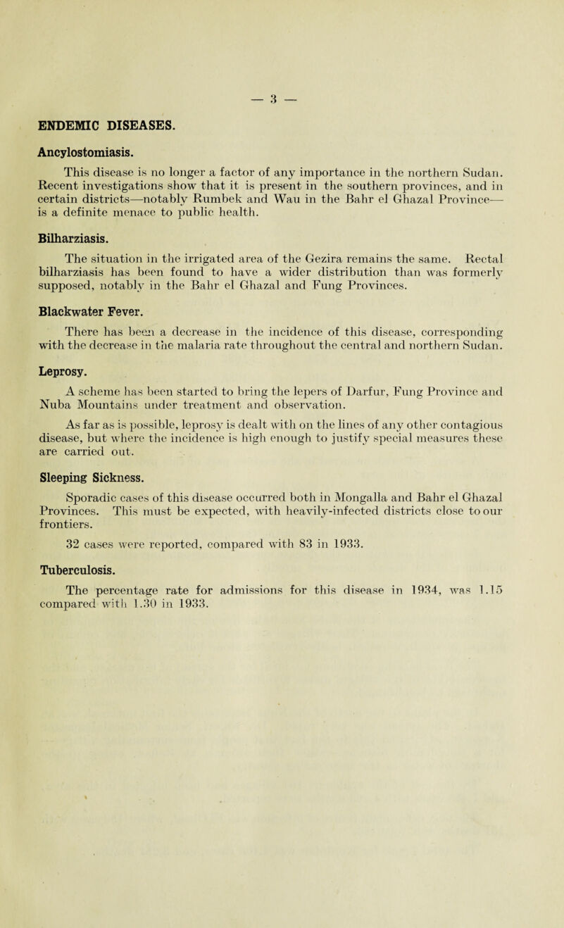 ENDEMIC DISEASES. Ancylostomiasis. This disease is no longer a factor of any importance in tlie northern Sudan. Recent investigations show that it is present in the southern provinces, and in certain districts—notably Rumbek and Wau in the Bahr el Ghazal Province— is a definite menace to public health. Bilharziasis. The situation in the irrigated area of the Gezira remains the same. Rectal bilharziasis has been found to have a wider distribution than was formerly supposed, notably in the Bahr el Ghazal and Fung Provinces. Blackwater Fever. There has been a decrease in the incidence of this disease, corresponding with the decrease in the malaria rate throughout the central and northern Sudan. Leprosy. A scheme has been started to bring the lepers of Darfur, Fung Province and Nuba Mountains under treatment and observation. As far as is possible, leprosy is dealt with on the lines of any other contagious disease, but where the incidence is high enough to justify special measures these are carried out. Sleeping Sickness. Sporadic cases of this disease occurred both in Mongalla and Bahr el Ghazal Provinces. This must be expected, with heavily-infected districts close to our frontiers. 32 cases were reported, compared with 83 in 1933. Tuberculosis. The percentage rate for admissions for this disease in 1934, was 1.15 compared with 1.30 in 1933.