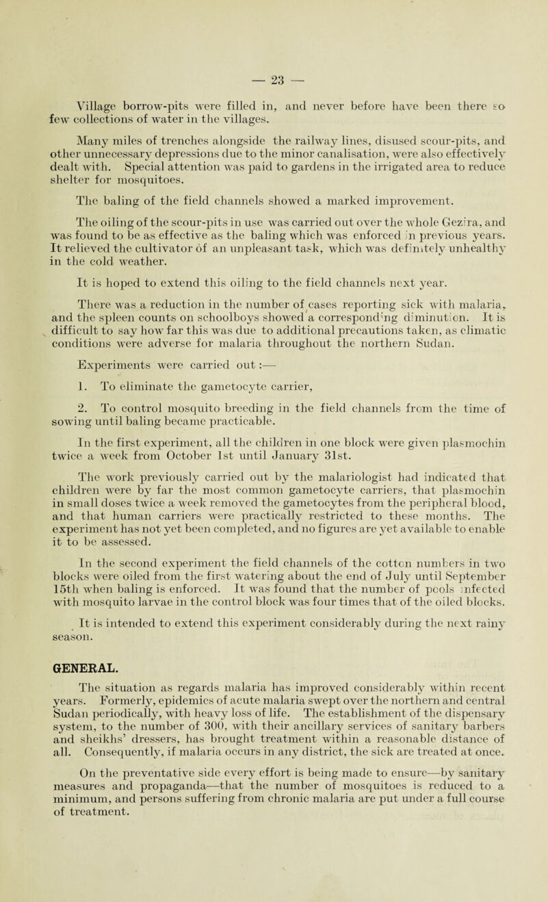 Village borrow-pits were filled in, and never before have been there so few collections of water in the villages. Many miles of trenches alongside the railway lines, disused scour-pits, and other unnecessary depressions due to the minor canalisation, were also effectively dealt with. Special attention was paid to gardens in the irrigated area to reduce shelter for mosquitoes. The baling of the field channels showed a marked improvement. The oiling of the scour-pits in use was carried out over the whole Gezira, and was found to be as effective as the baling which was enforced in previous years. It relieved the cultivator of an unpleasant task, which was definitely unhealthy in the cold weather. It is hoped to extend this oiling to the field channels next year. There was a reduction in the number of cases reporting sick with malaria* and the spleen counts on schoolboys showed a corresponding diminution. It is difficult to say how far this was due to additional precautions taken, as climatic conditions were adverse for malaria throughout the northern Sudan. Experiments were carried out :■—- 1. To eliminate the gametocyte carrier, 2. To control mosquito breeding in the field channels from the time of sowing until baling became practicable. In the first experiment, all the children in one block were given plasmochin twice a week from October 1st until January 31st. The work previously carried out by the malariologist bad indicated that children were by far the most common gametocyte carriers, that plasmochin in small doses twice a week removed the gametocytes from the peripheral blood, and that human carriers were practically restricted to these months. The experiment has not yet been completed, and no figures are yet available to enable it to be assessed. In the second experiment the field channels of the cotton numbers in two blocks Avere oiled from the first watering about the end of July until September 15tli when baling is enforced. It was found that the number of pools infected Avith mosquito larvae in the control block was four times that of the oiled blocks. It is intended to extend this experiment considerably during the next rainy season. GENERAL. The situation as regards malaria has improved considerably within recent years. Formerly, epidemics of acute malaria swept over the northern and central Sudan periodically, with heavy loss of life. The establishment of the dispensary system, to the number of 300, with their ancillary services of sanitary barbers and sheikhs’ dressers, has brought treatment within a reasonable distance of all. Consequently, if malaria occurs in any district, the sick are treated at once. On the preventative side every effort is being made to ensure—by sanitary measures and propaganda—that the number of mosquitoes is reduced to a minimum, and persons suffering from chronic malaria are put under a full course of treatment.