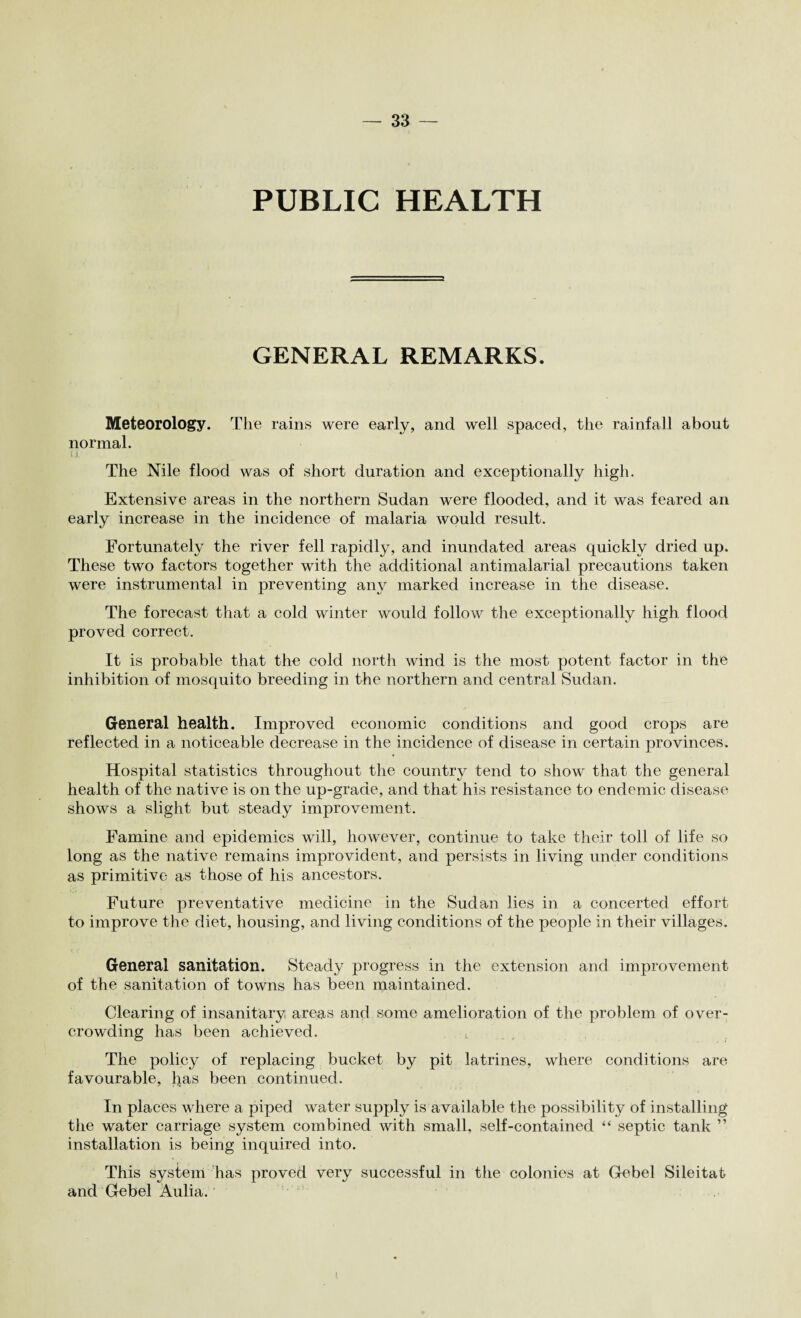 PUBLIC HEALTH GENERAL REMARKS. Meteorology. The rains were early, and well spaced, the rainfall about normal. u The Nile flood was of short duration and exceptionally high. Extensive areas in the northern Sudan were flooded, and it was feared an early increase in the incidence of malaria would result. Fortunately the river fell rapidly, and inundated areas quickly dried up. These two factors together with the additional antimalarial precautions taken were instrumental in preventing any marked increase in the disease. The forecast that a cold winter would follow the exceptionally high flood proved correct. It is probable that the cold north wind is the most potent factor in the inhibition of mosquito breeding in the northern and central Sudan. General health. Improved economic conditions and good crops are reflected in a noticeable decrease in the incidence of disease in certain provinces. Hospital statistics throughout the country tend to show that the general health of the native is on the up-grade, and that his resistance to endemic disease shows a slight but steady improvement. Famine and epidemics will, however, continue to take their toll of life so long as the native remains improvident, and persists in living under conditions as primitive as those of his ancestors. Future preventative medicine in the Sudan lies in a concerted effort to improve the diet, housing, and living conditions of the people in their villages. General sanitation. Steady progress in the extension and improvement of the sanitation of towns has been maintained. Clearing of insanitary areas and some amelioration of the problem of over¬ crowding has been achieved. , The policy of replacing bucket by pit latrines, where conditions are favourable, has been continued. In places where a piped water supply is available the possibility of installing the water carriage system combined with small, self-contained “ septic tank ” installation is being inquired into. This system has proved very successful in the colonies at Gebel Sileitat and Glebel Aulia. <