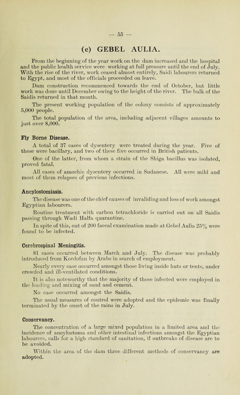 (e) GEBEL AULIA. From the beginning of the year work on the dam increased and the hospital and the public health service were working at full pressure until the end of July. With the rise of the river, work ceased almost entirely, Saidi labourers returned to Egypt, and most of the officials proceeded on leave. Dam construction recommenced towards the end of October, but little work was done until December owing to the height of the river. The bulk of the Saidis returned in that month. The present working population of the colony consists of approximately 5,000 people. The total population of the area, including adjacent villages amounts to just over 8,000. Fly Borne Disease. A total of 37 cases of dysentery were treated during the year. Five of these were bacillary, and two of these five occurred in British patients. One of the latter, from whom a strain of the Shiga bacillus was isolated, proved fatal. All cases of amoebic dysentery occurred in Sudanese. All were mild and most of them relapses of previous infections. Ancylostomiasis. The disease was one of the chief causes of invaliding and loss of work amongst Egyptian labourers. Routine treatment with carbon tetrachloride is carried out on all Saidis passing through Wadi Haifa quarantine. In spite of this, out of 200 faecal examination made at Gebel Aulia 25% were found to be infected. Cerebrospinal Meningitis. 81 cases occurred between March and July. The disease was probably introduced from Korclofan by Arabs in search of employment. Nearly every case occurred amongst those living inside huts or tents, under crowded and ill-ventilated conditions. It is also noteworthy that the majority of those infected were employed in the loading and mixing of sand and cement. No case occurred amongst the Saidis. The usual measures of control were adopted and the epidemic was finally terminated by the onset of the rains in July. Conservancy. The concentration of a large mixed population in a limited area and the incidence of ancylostoma and other intestinal infections amongst the Egyptian labourers, calls for a high standard of sanitation, if outbreaks of disease are to be avoided. Within the area of the dam three different methods of conservancy are adopted.