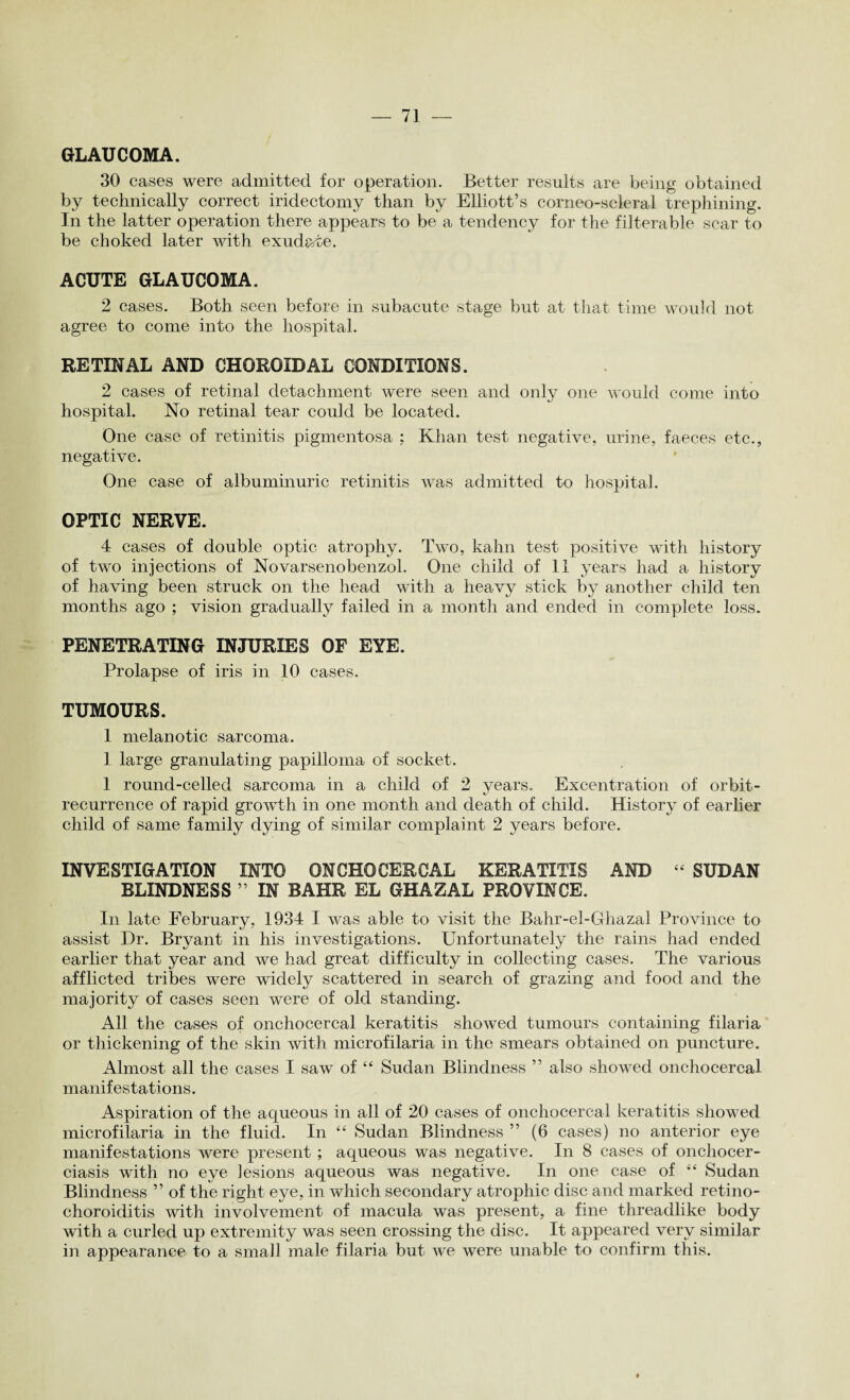 GLAUCOMA. 30 cases were admitted for operation. Better results are being obtained by technically correct iridectomy than by Elliott’s corneo-seleral trephining. In the latter operation there appears to be a tendency for the filterable scar to be choked later with exudate. ACUTE GLAUCOMA. 2 cases. Both seen before in subacute stage but at that time would not agree to come into the hospital. RETINAL AND CHOROIDAL CONDITIONS. 2 cases of retinal detachment were seen and only one would come into hospital. No retinal tear could be located. One case of retinitis pigmentosa ; Khan test negative, urine, faeces etc., negative. One case of albuminuric retinitis was admitted to hospital. OPTIC NERVE. 4 cases of double optic atrophy. Two, kahn test positive with history of two injections of Novarsenobenzol. One child of 11 years had a history of having been struck on the head with a heavy stick by another child ten months ago ; vision gradually failed in a month and ended in complete loss. PENETRATING INJURIES OF EYE. Prolapse of iris in 10 cases. TUMOURS. 1 melanotic sarcoma. 1. large granulating papilloma of socket. 1 round-celled sarcoma in a child of 2 years. Excentration of orbit- recurrence of rapid growth in one month and death of child. History of earlier child of same family dying of similar complaint 2 years before. INVESTIGATION INTO 0NCH0CER0AL KERATITIS AND “ SUDAN BLINDNESS ” IN BAHR EL GHAZAL PROVINCE. In late February, 1934 I was able to visit the Bahr-el-Ghazal Province to assist Dr. Bryant in his investigations. Unfortunately the rains had ended earlier that year and we had great difficulty in collecting cases. The various afflicted tribes were widely scattered in search of grazing and food and the majority of cases seen were of old standing. All the cases of onchocerca] keratitis showed tumours containing filaria or thickening of the skin with microfilaria in the smears obtained on puncture. Almost all the cases I saw of “ Sudan Blindness ” also showed onchocercal manifestations. Aspiration of the aqueous in all of 20 cases of onchocercal keratitis showed microfilaria in the fluid. In “ Sudan Blindness ” (6 cases) no anterior eye manifestations were present ; aqueous was negative. In 8 cases of onchocer¬ ciasis with no eye lesions aqueous was negative. In one case of “ Sudan Blindness ” of the right eye, in which secondary atrophic disc and marked retino- choroiditis with involvement of macula was present, a fine threadlike body with a curled up extremity was seen crossing the disc. It appeared very similar in appearance to a small male filaria but we were unable to confirm this.