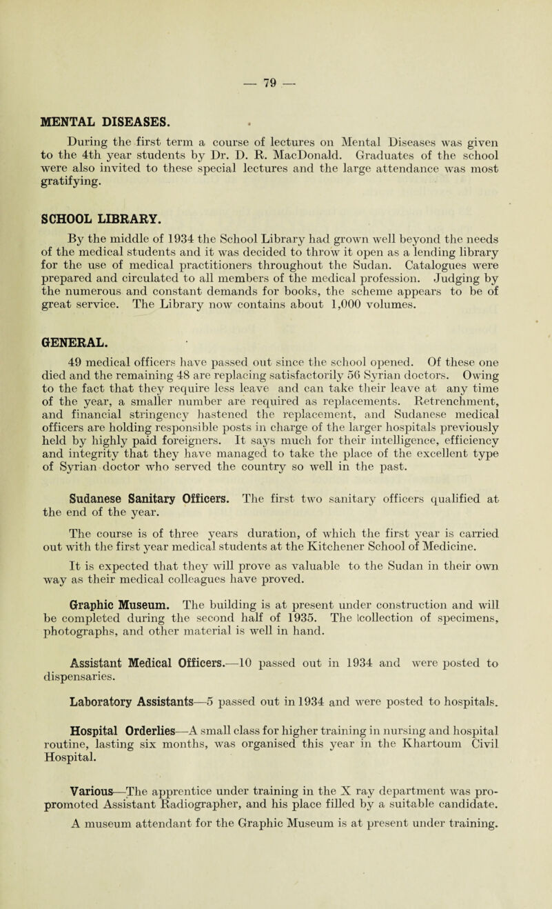 MENTAL DISEASES. During the first term a course of lectures on Mental Diseases was given to the 4th year students by Dr. D. R. MacDonald. Graduates of the school were also invited to these special lectures and the large attendance was most gratifying. SCHOOL LIBRARY. By the middle of 1934 the School Library had grown well beyond the needs of the medical students and it was decided to throw it open as a lending library for the use of medical practitioners throughout the Sudan. Catalogues were prepared and circulated to all members of the medical profession. Judging by the numerous and constant demands for books, the scheme appears to be of great service. The Library now contains about 1,000 volumes. GENERAL. 49 medical officers have passed out since the school opened. Of these one died and the remaining 48 are replacing satisfactorily 56 Syrian doctors. Owing to the fact that they require less leave and can take their leave at any time of the year, a smaller number are required as replacements. Retrenchment, and financial stringency hastened the replacement, and Sudanese medical officers are holding responsible posts in charge of the larger hospitals previously held by highly paid foreigners. It says much for their intelligence, efficiency and integrity that they have managed to take the place of the excellent type of Syrian doctor who served the country so well in the past. Sudanese Sanitary Officers. The first two sanitary officers qualified at the end of the year. The course is of three years duration, of which the first year is carried out with the first year medical students at the Kitchener School of Medicine. It is expected that they will prove as valuable to the Sudan in their own way as their medical colleagues have proved. Graphic Museum. The building is at present under construction and will be completed during the second half of 1935. The (collection of specimens, photographs, and other material is well in hand. Assistant Medical Officers.—10 passed out in 1934 and were posted to dispensaries. Laboratory Assistants—5 passed out in 1934 and were posted to hospitals. Hospital Orderlies—-A small class for higher training in nursing and hospital routine, lasting six months, was organised this year in the Khartoum Civil Hospital. Various—The apprentice under training in the X ray department was pro- promoted Assistant Radiographer, and his place filled by a suitable candidate. A museum attendant for the Graphic Museum is at present under training.