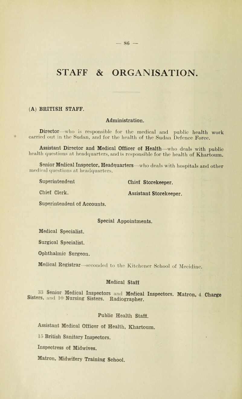 STAFF & ORGANISATION. (A) BRITISH STAFF. Administration. Director—who is responsible for the medical and public health work carried out in the Sudan, and for the health of the Sudan Defence Force. Assistant Director and Medical Officer of Health—who deals with public health questions at headquarters, and is responsible for the health of Khartoum. Senior Medical Inspector, Headquarters—who deals with hospitals and other medical questions at headquarters. Superintendent Chief Storekeeper. Chief Clerk. Assistant Storekeeper. Superintendent of Accounts. Special Appointments. Medical Specialist. Surgical Specialist. Ophthalmic Surgeon. Medical Registrar—seconded to the Kitchener School of Mecidine. Medical Staff 33 Senior Medical Inspectors and Medical Inspectors. Matron, 4 Charge Sisters, and 10 Nursing Sisters. Radiographer. Public Health Staff. Assistant Medical Officer of Health, Khartoum. 15 British Sanitary Inspectors. Inspectress of Midwives. Matron, Midwifery Training School.