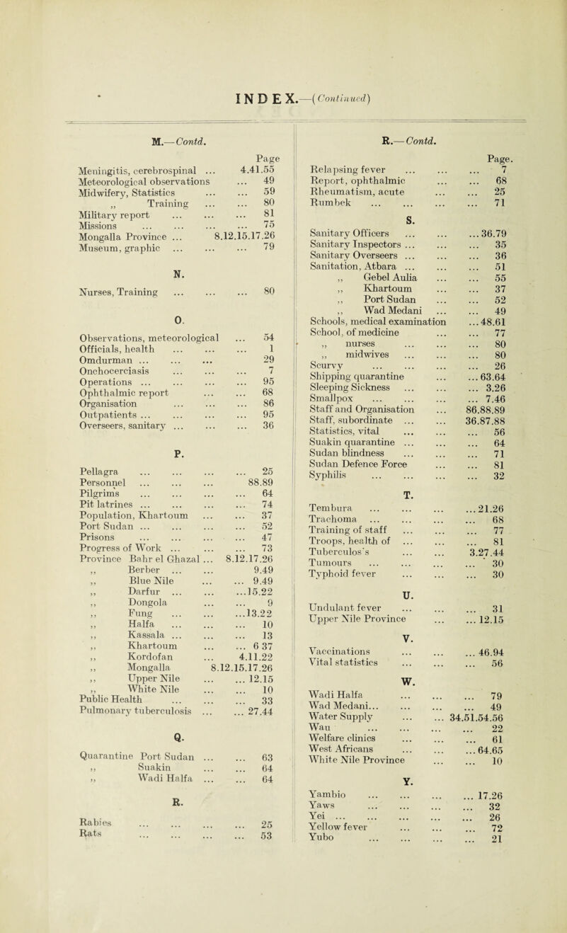 I N D E X.—( Continued) M.— Contd. Meningitis, cerebrospinal ... Page 4.41.55 Meteorological observations 49 Midwifery, Statistics ... 59 „ Training ... 80 Military report ... 81 Missions 75 Mongalla Province ... 8.12.15.17.26 Museum, graphic ... 79 N. Nurses, Training ... 80 0. Observations, meteorological ... o4 Officials, health 1 Omdurman ... 29 Onchocerciasis 7 Operations ... ... 95 Ophthalmic report ... 68 Organisation ... 86 Outpatients ... ... 95 Overseers, sanitary ... ... 36 P. Pellagra ... 25 Personnel 88.89 Pilgrims ... 64 Pit latrines ... ... 74 Population, Khartoum ... 37 Port Sudan ... ... 52 Prisons 47 Progress of Work ... ... 73 Province Bahr el Ghazal ... 8.12.17.26 ,, Berber 9.49 ,, Blue Nile ... 9.49 ,, Darfur ...15.22 ,, Dongola 9 ,, Fung . ...13.22 ,, Haifa ... 10 ,, Kassala ... ... 13 ,, Khartoum ... 637 ,, Kordofan 4.11.22 ,, Mongalla 8.12.15.17.26 ,, Upper Nile ... 12.15 ,, White Nile ... 10 Public Health ... 33 Pulmonary tuberculosis ... ... 27.44 Q. Quarantine Port Sudan ... ... 63 ,, Suakin ... 64 „ Wadi Haifa ... 64 R. Rabies 25 Rats ... ... ... 53 R.— Contd. Relapsing fever Page. 7 Report, ophthalmic ... 68 Rheumatism, acute ... 25 Rumbek . ... 71 S. Sanitary Officers ...36.79 Sanitary Inspectors ... ... 35 Sanitary Overseers ... ... 36 Sanitation, Atbara ... ... 51 ,, Gebel Aulia ... 55 ,, Khartoum ... 37 ,, Port Sudan ... 52 ,, Wad Medani ... 49 Schools, medical examination ...48.61 School, of medicine ... 77 ,, nurses ... 80 ,, midwives ... 80 Scurvy ... 26 SI)ipping quarantine ...63.64 Sleeping Sickness ... 3.26 Smallpox ... 7.46 Staff and Organisation 86.88.89 Staff, subordinate 36.87.88 Statistics, vital ... 56 Suakin quarantine ... ... 64 Sudan blindness ... 71 Sudan Defence Force ... 81 Syphilis ... 32 T. Tembura ...21.26 Trachoma ... 68 Training of staff ... 77 Troops, health of ... 81 Tuberculos's 3.27.44 Tumours ... ‘ 30 Typhoid fever ... 30 U. Undulant fever ... 31 Upper Nile Province ... 12.15 V. Vaccinations ... 46.94 Vital statistics ... 56 W. Wadi Haifa ... 79 Wad Medani... ... 49 Water Supply 34.51.54.56 Wau 22 Welfare clinics ... 61 West Africans ...64.65 White Nile Province ... 10 Y. Yambio . ... 17.26 Yaws . ... 32 Yei. ... 26 Yellow fever ... 72 Yubo ... 21