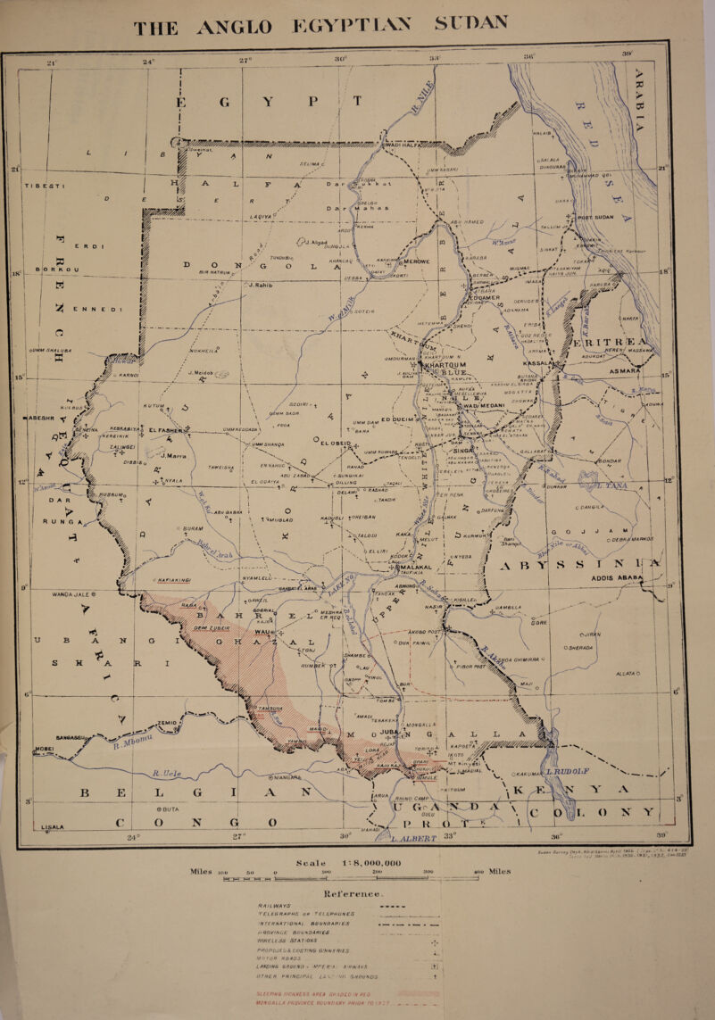 THE ANGLO EGYPTIAN SLOAN ^SAI.ALA OI/NGUNAB UMM NABAR/ KOSHA SUDAN K E HMA ARGO Hi£at Harbour TUNDUBt KAR£IM, HHANL'Aq MEROWE toka MUG MAR FfiTLhAM'YAM HAIYA JUN. BIR NATRUN £)AEA 7 'z/korti IMASA DARMALI- KARORA O, TBARA NOAMER NAKFA FRI3A PjP\SH€NOi 'REN/ MASSAWA’ oUMM SNA LUBA ■NUKHEILA AROMA GFILI 1 KHARTOUM N. k^HARTQU M KAMi/A/ \ agoroat O M DU RM AN asmar J. A U LIYA i DAM BUT AN A'' BRIDGE EL6IR&A G o hu^a'a * 4 ^ r . jl \M£SE LLEMiYA MOGATTA ^ L< IS/ shqwakjS ^WAD/MEDAN! > c KARNO! GETE/NA^ TA/YIB. SOD/R/ DUWA K U TUM MAtiAQIL \BARA HAT* * AD F  \AU ' \ HOSp 'yKAWA\ i'lunar JUN. ■fdare) UMM DAM UMM KEDDADA \ o EL FASH •oCUMM SHANQA ZALIRGEI UMM RUWAB, ONDAR D/BBIS FN NAHUD RAH AD TAW E IS HA c SUNGIKAI , BILLING EL ODAIYA qTAQALI TAKA DUNKUR .0 R RASH AD DELAMI JAUBBUMq EFt RENK TANDIK C DANG'L OAR FUNG KADUGLI POHEIBAN o BURAM KAKA TALOOI KURMUK MA RKOS Banl \ 'Shanqu, ME LOT O DEBR pODOK C' /> LAUgi-'-'S TS\ ^JBMALAKAL  JjTAUFlKIA C N YEOA ADDIS ABAB ABWONG 'L ARAB WANOA JALE® FANGAK. KIGILLEo O A WEIL NASIR '■06RIAL. MESHRA ER REtf / DEM ZUBEIR y ... ■■■■■>» A KOBO POS V' /P/s WAU® ifep wyffiyyv/y//. OJIRAN DUK; EAIYVIL OSHERADA TONJ SHAM BE <0A GH/MIRRA <*'• RUM BEK’ -Ot FIBOR POST °YIROL GNOPP \0 MAJI BOR' TOM BE TERAKEK. 6 MONGALL A ot KAPOETA OBEI Ml toRito-l- i <\jr^ TT; O LtUpsS h.RUDOLF ■® NIANG>tf*4 OKAKUMA MULE r-K'TGUM l?RUAf RHINO CAMP 0 BUTA GULU LISALA MAHAGl 'L1ALBURT Miles 100 50 O J=r== Scale loo ■ -—-* 1: 8,000,000 200 300 400 Miles RcTepence. RAILWAYS TELEGRAPHS OP TELEPHONES ... INTERNATIONA! BOUNDARIES __ . __ . _ PROVINCE BOUNDARIES __ _ WIRELESS STATIONS PROPOSED A EXIST’NG GINNERIES MOTOR ROADS LANDING GROUND - MPEFTA A'HWAYS it] OTHER PRINCIPAL LAY NO GROUNDS t SLEEPING SICKNESS AREA SPADED IN RED