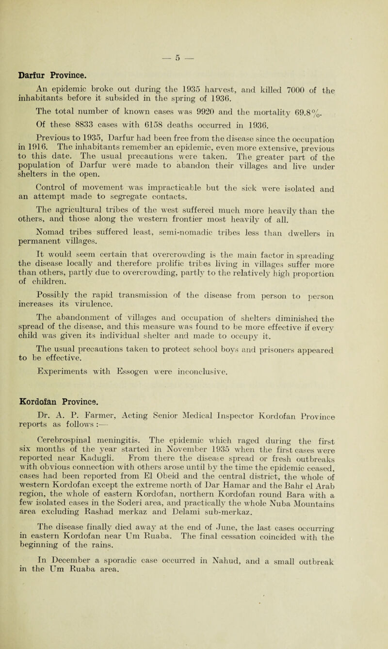 Darfur Province. An epidemic broke out during the 1935 harvest, and killed 7000 of the inhabitants before it subsided in the spring of 1936. The total number of known cases was 9920 and the mortality 69.8%. Of these 8833 cases with 6158 deaths occurred in 1936. Previous to 1935, Darfur had been free from the disease since the occupation in 1916. The inhabitants remember an epidemic, even more extensive, previous to this date. The usual precautions were taken. The greater part of the population of Darfur were made to abandon their villages and live under shelters in the open. Control of movement was impracticable but the sick were isolated and an attempt made to segregate contacts. The agricultural tribes of the west suffered much more heavily than the others, and those along the western frontier most heavily of all.  Nomad tribes suffered least, semi-nomadic tribes less than dwellers in permanent villages. It would seem certain that overcrowding is the main factor in spreading the disease locally and therefore prolific tribes living in villages suffer more than others, partly due to overcrowding, partly to the relatively high proportion of children. Possibly the rapid transmission of the disease from person to person increases its virulence. The abandonment of villages and occupation of shelters diminished the spread of the disease, and this measure was found to be more effective if every child was given its individual shelter and made to occupy it. The usual precautions taken to protect school boys and prisoners appeared to be effective. Experiments with Essogen were inconclusive. Kordofan Province. Dr. A. P. Farmer, Acting Senior Medical Inspector Kordofan Province reports as follows :— Cerebrospinal meningitis. The epidemic which raged during the first six months of the year started in November 1935 when the first cases were reported near Kadugli. From there the disease spread or fresh outbreaks with obvious connection with others arose until by the time the epidemic ceased, cases had been reported from El Obeid and the central district, the whole of western Kordofan except the extreme north of Dar Hamar and the Bahr el Arab region, the whole of eastern Kordofan, northern Kordofan round Bara with a few isolated cases in the Soderi area, and practically the whole Nuba Mountains area excluding Rashad merkaz and Del ami sub-merkaz. The disease finally died away at the end of June, the last cases occurring in eastern Kordofan near Um Ruaba. The final cessation coincided with the beginning of the rains. In December a sporadic case occurred in Nahud, and a small outbreak in the Um Ruaba area.