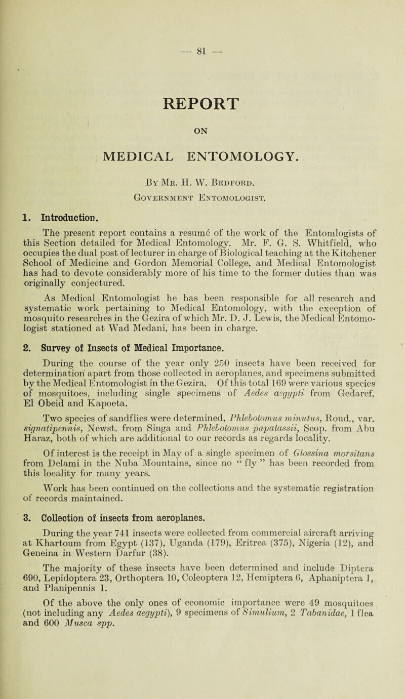 REPORT ON MEDICAL ENTOMOLOGY. By Mr. H. W. Bedford. Government Entomologist. 1. Introduction. The present report contains a resume of the work of the Entomlogists of this Section detailed for Medical Entomology. Mr. F. G. S. Whitfield, who occupies the dual post of lecturer in charge of Biological teaching at the Kitchener School of Medicine and Gordon Memorial College, and Medical Entomologist has had to devote considerably more of his time to the former duties than was originally conj ectured. As Medical Entomologist he has been responsible for all research and systematic work pertaining to Medical Entomology, with the exception of mosquito researches in the Gezira of which Mr. D. J. Lewis, the Medical Entomo¬ logist stationed at Wad Medani, has been in charge. 2. Survey of Insects of Medical Importance. During the course of the year only 250 insects have been received for determination apart from those collected in aeroplanes, and specimens submitted by the Medical Entomologist in the Gezira. Of this total 169 were various species of mosquitoes, including single specimens of Aedes aegypti from Gedaref, El Obeid and Kapoeta. Two species of sandflies were determined, Phlebotomies minutus, Roud., var. signatipennis, Newst. from Singa and Phlebotomies papatassii, Scop, from Abu Haraz, both of which are additional to our records as regards locality. Of interest is the receipt in May of a single specimen of Glossina morsitans from Delami in the Nuba Mountains, since no “ fly ” has been recorded from this locality for many years. Work has been continued on the collections and the systematic registration of records maintained. 3. Collection of insects from aeroplanes. During the year 741 insects were collected from commercial aircraft arriving at Khartoum from Egypt (137), Uganda (179), Eritrea (375), Nigeria (12), and Geneina in Western Darfur (38). The majority of these insects have been determined and include Diptera 690, Lepidoptera 23, Orthoptera 10, Coleoptera 12, Hemiptera 6, Aphaniptera 1, and Planipennis 1. Of the above the only ones of economic importance were 49 mosquitoes (not including any Aedes aegypti), 9 specimens of Simulium, 2 Tabanidae, 1 flea and 600 Musca spp.