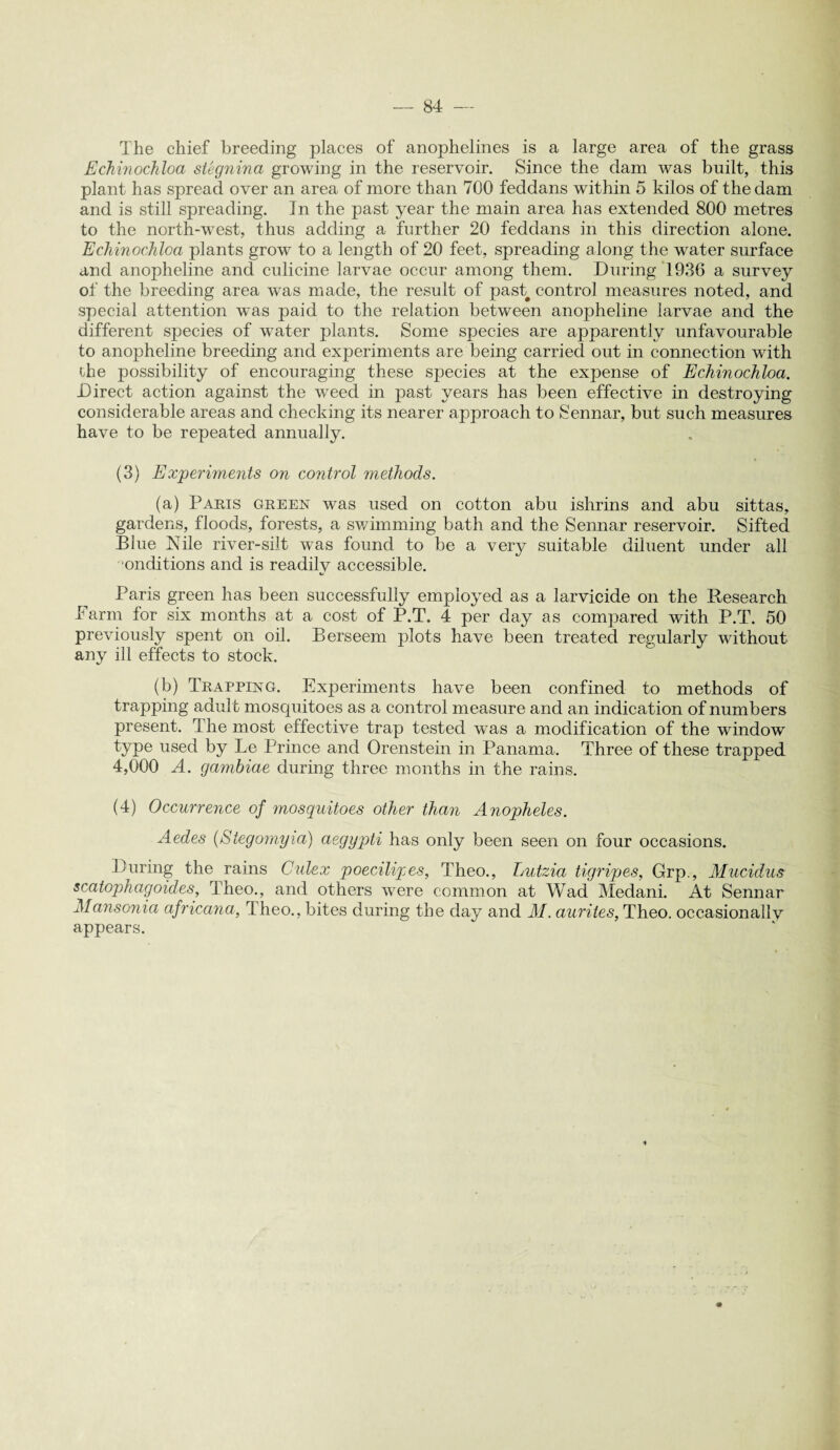 The chief breeding places of anophelines is a large area of the grass Echinochloa stegnina growing in the reservoir. Since the dam was built, this plant has spread over an area of more than 700 feddans within 5 kilos of the dam and is still spreading. In the past year the main area has extended 800 metres to the north-west, thus adding a further 20 feddans in this direction alone. Echinochloa plants grow to a length of 20 feet, spreading along the water surface and anopheline and culicine larvae occur among them. During 1936 a survey of the breeding area was made, the result of past control measures noted, and special attention was paid to the relation between anopheline larvae and the different species of water plants. Some species are apparently unfavourable to anopheline breeding and experiments are being carried out in connection with the possibility of encouraging these species at the expense of Echinochloa. Direct action against the weed in past years has been effective in destroying considerable areas and checking its nearer approach to Sennar, but such measures have to be repeated annually. (3) Experiments on control methods. (a) Parts green was used on cotton abu ishrins and abu sittas, gardens, floods, forests, a swimming bath and the Sennar reservoir. Sifted Blue Nile river-silt was found to be a very suitable diluent under all onditions and is readilv accessible. IS Paris green has been successfully employed as a larvicide on the Research Barm for six months at a cost of P.T. 4 per day as compared with P.T. 50 previously spent on oil. Berseem plots have been treated regularly without any ill effects to stock. (b) Trapping. Experiments have been confined to methods of trapping adult mosquitoes as a control measure and an indication of numbers present. The most effective trap tested was a modification of the window type used by Le Prince and Orenstein in Panama. Three of these trapped 4,000 A. gambiae during three months in the rains. (4) Occurrence of mosquitoes other than Anopheles. Aedes (Stegomyia) aegypti has only been seen on four occasions. During the rains Culex poecilipes, Theo., Lutzia tigripes, Grp., Mucidus scatophagoides, Theo., and others were common at Wad Medani. At Sennar Mansonia africana, rl heo., bites during the day and M. aurites, Theo. occasionally appears.