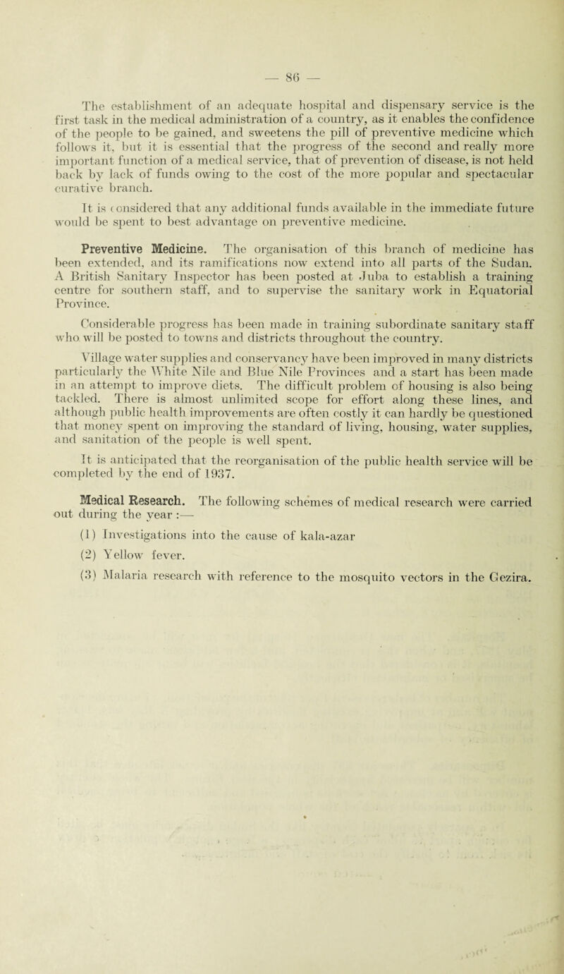 The establishment of an adequate hospital and dispensary service is the first task in the medical administration of a country, as it enables the confidence of the people to be gained, and sweetens the pill of preventive medicine which follows it, but it is essential that the progress of the second and really more important function of a medical service, that of prevention of disease, is not held back by lack of funds owing to the cost of the more popular and spectacular curative branch. It is (onsidered that any additional funds available in the immediate future would be spent to best advantage on preventive medicine. Preventive Medicine. The organisation of this branch of medicine has been extended, and its ramifications now extend into all parts of the Sudan. A British Sanitary Inspector has been posted at Juba to establish a training centre for southern staff, and to supervise the sanitary w'ork in Equatorial Province. Considerable progress has been made in training subordinate sanitary staff who will be posted to towns and districts throughout the country. Village water supplies and conservancy have been improved in many districts particularly the White Nile and Blue Nile Provinces and a start has been made in an attempt to improve diets. The difficult problem of housing is also being tackled. There is almost unlimited scope for effort along these lines, and although public health improvements are often costly it can hardly be questioned that money spent on improving the standard of living, housing, water supplies, and sanitation of the people is well spent. It is anticipated that the reorganisation of the public health service will be completed by the end of 1937. Medical Research. The following schemes of medical research were carried out during the year :— (1) Investigations into the cause of kala-azar (2) Yellow fever. (3) Malaria research with reference to the mosquito vectors in the Gezira.