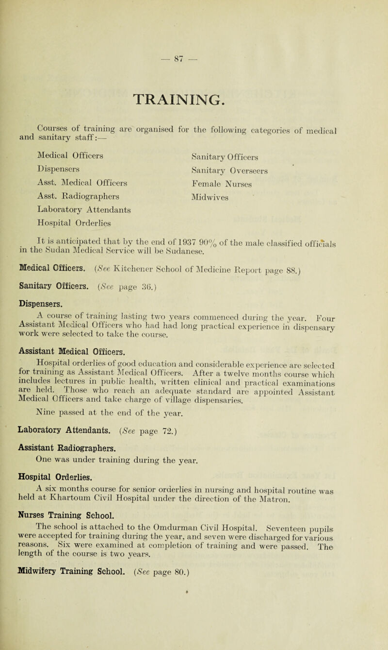 TRAINING Courses of training are organised for the following categories of medical and sanitary staff:— Medical Officers Dispensers Asst. Medical Officers Asst. Radiographers Sanitary Officers Sanitary Overseers Female Nurses Midwives Laboratory Attendants Hospital Orderlies It is anticipated that by the end of 1937 90% of the male classified officials in the Sudan Medical Service will be Sudanese. Medical Officers. (See Kitchener School of Medicine Report page 88.) Sanitary Officers. (See page 36.) Dispensers. A course of training lasting two years commenced during the year. Four Assistant Medical Officers who had had long practical experience in dispensary work were selected to take the course. Assistant Medical Officers. Hospital orderlies of good education and considerable experience are selected for training as Assistant Medical Officers. After a twelve months course which includes lectures in public health, written clinical and practical examinations are held. Those who reach an adequate standard are appointed Assistant Medical Officers and take charge of village dispensaries. Nine passed at the end of the year. Laboratory Attendants. (See page 72.) Assistant Radiographers. One was under training during the year. Hospital Orderlies. A six months course for senior orderlies in nursing and hospital routine was held at Khartoum Civil Hospital under the direction of the Matron. Nurses Training School. The school is attached to the Omdurman Civil Hospital. Seventeen pupils were accepted for training during the year, and seven were discharged for various reasons. Six were examined at completion of training and were passed. The length of the course is two years. Midwifery Training School. (See page 80.)