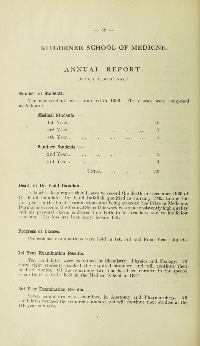 KITCHENER SCHOOL OF MEDICNE. ANNUAL REPORT. By Mr. D. R. MacDONALD. Number of Students. Ten new students were admitted in 1936. The classes were composed as follows :— Medical Students :— 1st Year... ... ... ... ... ... 10 3rd Year... ... ... ... ... ... 7 4th Year... ... ... ... ... ... 7 Sanitary Students :— 2nd Year... ... ... ... ... ... 2 3rd Year... ... ... ... ... ... 4 Total . 30 Death of Dr. Fadil Dafallah. It is with deep regret that 1 have to record the death in December 1936 of Dr. Fadil Dafallah. Dr. Fadil Dafallah qualified in January 1932, taking the first place in the Final Examinations and being awarded the Prize in Medicine. During his career at the Medical School his work was of a consistently high quality and his personal charm endeared him both to his teachers and'to his fellow students. His loss has been most keenly felt. Progress of Classes. Professional examinations were held in 1st, 3rd and Final Year subjects. 1st Year Examination Results. Ten candidates were examined in Chemistry, Physics and Zoology. Of these eight students reached the required standard and will continue their medical studies. Of the remaining two, one has been enrolled in the special scientific class to be held in the Medical School in 1937. 3rd Year Examination Results. Seven candidates were examined in Anatomy and Pharmacology. All candidates reached the required standard and will continue their studies in the 4th year subjects.