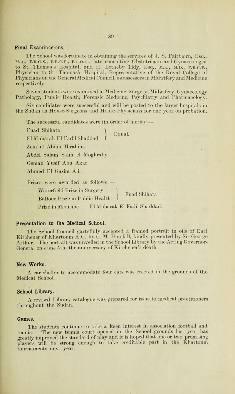 Final Examinacions. The School was fortunate in obtaining the services of J. S. Fairbairn, Esq., m.a., f.r.c.s., f.r.c.p., f.c.o.g., late consulting Obstetrician and Gynaecologist to St. Thomas’s Hospital, and H. Letheby Tidy, Esq., m.a., m.d., f.r.c.p., Physician to St. Thomas’s Hospital, Representative of the Royal College of Physicians on the General Medical Council, as assessors in Midwifery and Medicine respectively. Seven students were examined in Medicine, Surgery, Midwifery, Gynaecology Pathology, Public Health, Forensic Medicine, Psychiatry and Pharmacology. Six candidates were successful and will be posted to the larger hospitals in the Sudan as House-Surgeons and House-Physicians for one year on probation. The successful candidates were (in order of merit):— Fuad Shihata ) El Mubarak El Fadil Shaddad J  * Zein el Abdin Ibrahim. Abdel Salam Salih el Moghraby. Osman Yusif Abu Akar. Ahmed El Gasim Ali. Prizes were awarded as follows :— Waterfield Prize in Surgery j Balfour Prize in Public Health, f Prize in Medicine — El Mubarak Fuad Shihata El Fadil Shaddad. Presentation to the Medical School. The School Council gartefully accepted a framed portrait in oils of Earl Kitchener of Khartoum K.G. by C. M. Horsfall, kindly presented by Sir George Arthur. The portrait was unveiled in the School Library by the Acting Governor- General on June 5th, the anniversary of Kitchener’s death. New Works. A car shelter to accommodate four cars was erected in the grounds of the Medical School. School Library. A revised Library catalogue was prepared for issue to medical practitioners throughout the Sudan. Games. The students continue to take a keen interest in association football and tennis. The new tennis court opened in the School grounds last year has greatly improved the standard of play and it is hoped that one or two promising players will be strong enough to take creditable part in the Khartoum tournaments next year.