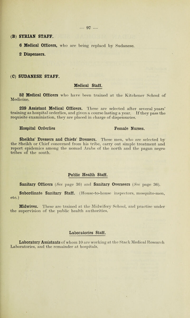 (B) SYRIAN STAFF. 6 Medical Officers, who are being replacd by Sudanese. 2 Dispensers. (C) SUDANESE STAFF. Medical Staff. 52 Medical Officers who have been trained at the Kitchener School of Medicine. 239 Assistant Medical Officers. These are selected after several years’ training as hospital orderlies, and given a course lasting a year. If they pass the requisite examiniation, they are placed in charge of dispensaries. I Hospital Orderlies Female Nurses. Sheikhs’ Dressers and Chiefs’ Dressers. These men, who are selected by the Sheikh or Chief concerned from his tribe, carry out simple treatment and report epidemics among the nomad Arabs of the north and the pagan negro tribes of the south. Public Health Staff. Sanitary Officers (See page 36) and Sanitary Overseers (See page 36). Subordinate Sanitary Staff. (House-to-house inspectors, mosquito-men, etc.) Midwives. These are trained at the Midwifery School, and practise under the supervision of the public health authorities. Laboratories Staff. Laboratory Assistants of whom 10 are working at the Stack Medical Research Laboratories, and the remainder at hospitals.