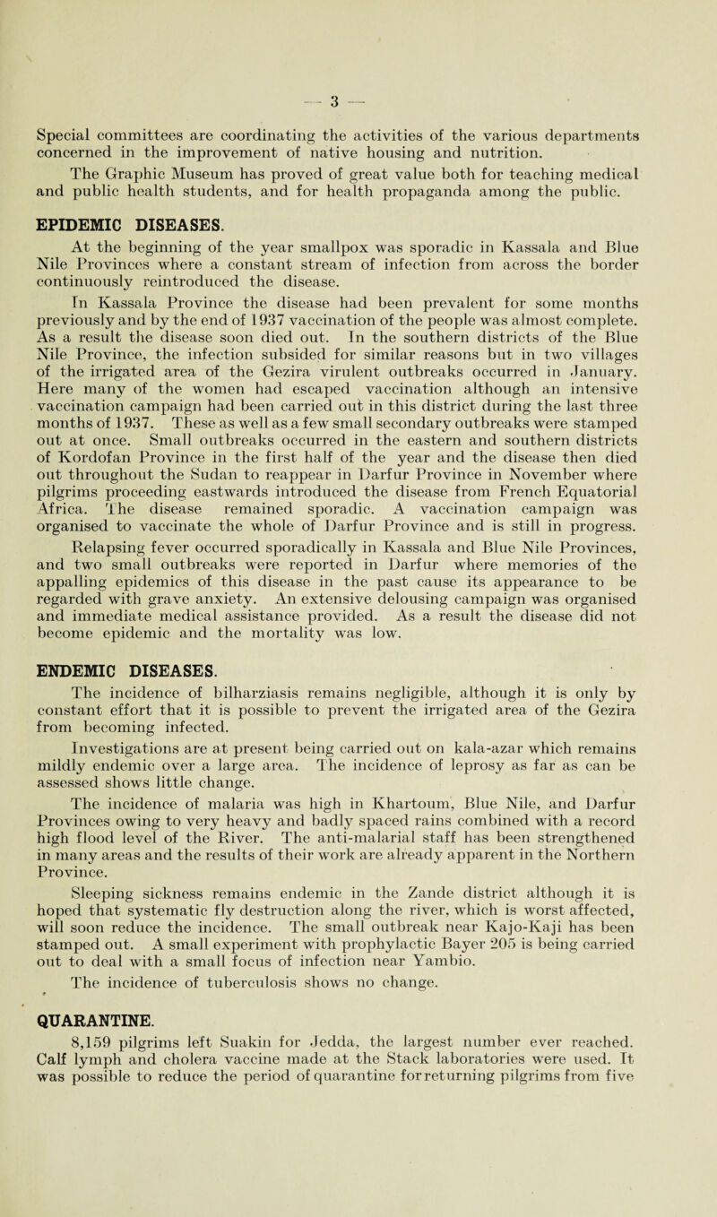 Special committees are coordinating the activities of the various departments concerned in the improvement of native housing and nutrition. The Graphic Museum has proved of great value both for teaching medical and public health students, and for health propaganda among the public. EPIDEMIC DISEASES. At the beginning of the year smallpox was sporadic in Kassala and Blue Nile Provinces where a constant stream of infection from across the border continuously reintroduced the disease. In Kassala Province the disease had been prevalent for some months previously and by the end of 1937 vaccination of the people was almost complete. As a result the disease soon died out. In the southern districts of the Blue Nile Province, the infection subsided for similar reasons but in two villages of the irrigated area of the Gezira virulent outbreaks occurred in January. Here many of the women had escaped vaccination although an intensive vaccination campaign had been carried out in this district during the last three months of 1937. These as well as a few small secondary outbreaks were stamped out at once. Small outbreaks occurred in the eastern and southern districts of Kordofan Province in the first half of the year and the disease then died out throughout the Sudan to reappear in Darfur Province in November where pilgrims proceeding eastwards introduced the disease from French Equatorial Africa. The disease remained sporadic. A vaccination campaign was organised to vaccinate the whole of Darfur Province and is still in progress. Relapsing fever occurred sporadically in Kassala and Blue Nile Provinces, and two small outbreaks were reported in Darfur where memories of the appalling epidemics of this disease in the past cause its appearance to be regarded with grave anxiety. An extensive delousing campaign was organised and immediate medical assistance provided. As a result the disease did not become epidemic and the mortality was low. ENDEMIC DISEASES. The incidence of bilharziasis remains negligible, although it is only by constant effort that it is possible to prevent the irrigated area of the Gezira from becoming infected. Investigations are at present being carried out on kala-azar which remains mildly endemic over a large area. The incidence of leprosy as far as can be assessed shows little change. The incidence of malaria was high in Khartoum, Blue Nile, and Darfur Provinces owing to very heavy and badly spaced rains combined with a record high flood level of the River. The anti-malarial staff has been strengthened in many areas and the results of their work are already apparent in the Northern Province. Sleeping sickness remains endemic in the Zande district although it is hoped that systematic fly destruction along the river, which is worst affected, will soon reduce the incidence. The small outbreak near Kajo-Kaji has been stamped out. A small experiment with prophylactic Bayer 205 is being carried out to deal with a small focus of infection near Yambio. The incidence of tuberculosis shows no change. QUARANTINE. 8,159 pilgrims left Suakin for Jedda, the largest number ever reached. Calf lymph and cholera vaccine made at the Stack laboratories were used. It was possible to reduce the period of quarantine for returning pilgrims from five