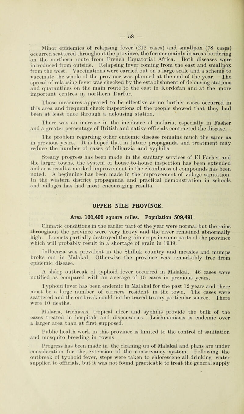 \ Minor epidemics of relapsing fever (212 cases) and smallpox (78 cases) occurred scattered throughout the province, the former mainly in areas bordering on the northern route from French Equatorial Africa. Both diseases were introduced from outside. Relapsing fever coming from the east and smallpox from the west. Vaccinations were carried out on a large scale and a scheme to vaccinate the whole of the province was planned at the end of the year. The spread of relapsing fever was checked by the establishment of delousing stations and quarantines on the main route to the east in Korclofan and at the more important centres in northern Darfur. These measures appeared to be effective as no further cases occurred in this area and frequent check inspections of the people showed that they had been at least once through a delousing station. There was an increase in the incidence of malaria, especially in Fasher and a greater percentage of British and native officials contracted the disease. The problem regarding other endemic disease remains much the same as in previous years. It is hoped that in future propaganda and treatment may reduce the number of cases of bilharzia and syphilis. Steady progress has been made in the sanitarj^ services of El Fasher and the larger towns, the system of house-to-house inspection has been extended and as a result a marked improvement in the cleanliness of compounds has been noted. A beginning has been made in the improvement of village sanitation, in the western district propaganda and practical demonstration in schools and villages has had most encouraging results. UPPER NILE PROVINCE. Area 100,400 square miles. Population 509,491. Climatic conditions in the earlier part of the year were normal but the rains throughout the province were very heavy and the river remained abnormally high. Locusts partially destroyed the grain crops in some parts of the province which will probably result in a shortage of grain in 1939. Influenza was prevalent in the Shilluk country and measles and mumps broke out in Malakal. Otherwise the province was remarkably free from epidemic disease. A sharp outbreak of typhoid fever occurred in Malakal. 46 cases were notified as compared with an average of 10 cases in previous years. Typhoid fever has been endemic in Malakal for the past 12 years and there must be a large number of carriers resident in the town. The cases were scattered and the outbreak could not be traced to any particular source. There were 10 deaths. Malaria, trichiasis, tropical ulcer and syphilis provide the bulk of the cases treated in hospitals and dispensaries. Leishmaniasis is endemic over a larger area than at first supposed. Public health work in this province is limited to the control of sanitation and mosquito breeding in towns. Progress has been made in the cleaning up of Malakal and plans are under consideration for the extension of the conservancy system. Following the outbreak of typhoid fever, steps were taken to chlorescene all drinking water supplied to officials, but it was not found practicable to treat the general supply