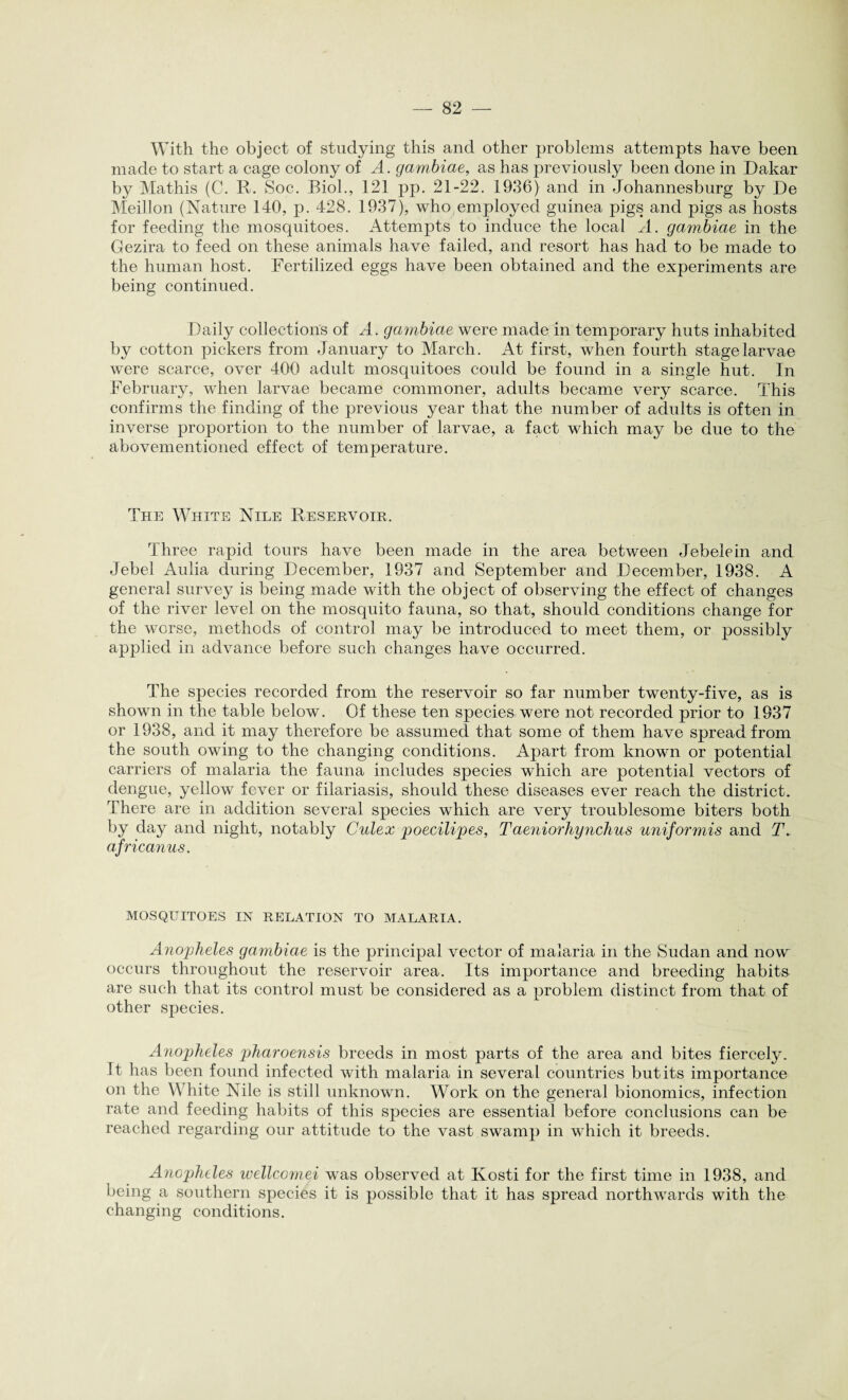 With the object of studying this and other problems attempts have been made to start a cage colony of A. gambiae, as has previously been done in Dakar by Mathis (C. R. Soc. Biol., 121 pp. 21-22. 1936) and in Johannesburg by De Meillon (Nature 140, p. 428. 1937), who employed guinea pigs and pigs as hosts for feeding the mosquitoes. Attempts to induce the local A. gambiae in the Gezira to feed on these animals have failed, and resort has had to be made to the human host. Fertilized eggs have been obtained and the experiments are being continued. Daily collections of A. gambiae were made in temporary huts inhabited by cotton pickers from January to March. At first, when fourth stage larvae were scarce, over 400 adult mosquitoes could be found in a single hut. In February, when larvae became commoner, adults became very scarce. This confirms the finding of the previous year that the number of adults is often in inverse proportion to the number of larvae, a fact which may be due to the abovementioned effect of temperature. The White Nile Reservoir. Three rapid tours have been made in the area between Jebelein and Jebel Aulia during December, 1937 and September and December, 1938. A general survey is being made with the object of observing the effect of changes of the river level on the mosquito fauna, so that, should conditions change for the worse, methods of control may be introduced to meet them, or possibly applied in advance before such changes have occurred. The species recorded from the reservoir so far number twenty-five, as is shown in the table below. Of these ten species were not recorded prior to 1937 or 1938, and it may therefore be assumed that some of them have spread from the south owing to the changing conditions. Apart from known or potential carriers of malaria the fauna includes species which are potential vectors of dengue, yellow fever or filariasis, should these diseases ever reach the district. There are in addition several species which are very troublesome biters both by day and night, notably Culex poecilipes, Taeniorhynchus uniformis and T. africanus. MOSQUITOES IN RELATION TO MALARIA. Anopheles gambiae is the principal vector of malaria in the Sudan and now occurs throughout the reservoir area. Its importance and breeding habits are such that its control must be considered as a problem distinct from that of other species. Anopheles pharoensis breeds in most parts of the area and bites fiercely. It has been found infected with malaria in several countries but its importance on the White Nile is still unknown. Work on the general bionomics, infection rate and feeding habits of this species are essential before conclusions can be reached regarding our attitude to the vast swamp in which it breeds. Anopheles wellcomei was observed at Kosti for the first time in 1938, and being a southern species it is possible that it has spread northwards with the changing conditions.