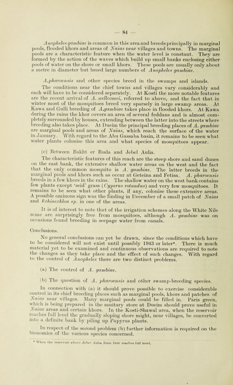 Anopheles gambiae is common in this area and breeds principally in marginal pools, flooded khors and areas of Naias near villages and towns. The marginal pools are a characteristic feature when the water level is constant. They are formed by the action of the waves which build up small banks enclosing either pools of water on the shore or small khors. These pools are usually only about a metre in diameter but breed large numbers of Anopheles gambiae. A.pharoensis and other species breed in the swamps and islands. The conditions near the chief towns and villages vary considerably and each will have to be considered separately. At Kosti the more notable features are the recent arrival of A. wellcomei, referred to above, and the fact that in winter most of the mosquitoes breed very sparsely in large swamp areas. At Kawa and Gulli breeding of A.gambiae takes place in flooded khors. At Kawa during the rains the khor covers an area of several feddans and is almost com¬ pletely surrounded by houses, extending between the latter into the streets where breeding also takes place. At Dueim the principal breeding places of A. gambiae are marginal pools and areas of Naias, which reach the surface of the w~ater in January. With regard to the Abu Gassaba basin, it remains to be seen what water plants colonise this area and what species of mosquitoes appear. (c) Between Bakht er Ruda and Jebel Aulia. The characteristic features of this reach are the steep shore and sand dunes on the east bank, the extensive shallow water areas on the west and the fact that the only common mosquito is A. gambiae. The latter breeds in the marginal pools and khors such as occur at Geteina and Fetisa. A. pharoensis breeds in a few khors in the rains. The shallow water on the west bank contains few plants except ‘seid’ grass (Cyperus rotundus) and very few mosquitoes. It remains to be seen what other plants, if any, colonise these extensive areas. A possible ominous sign was the finding in December of a small patch of Naias and Fchinechloa sp. in one of the areas. It is of interest to note that of the irrigation schemes along the White Nile some are surprisingly free from mosquitoes, although A. gambiae was on occasions found breeding in seepage water from canals. Conclusions. No general conclusions can yet be drawn, since the conditions which have to be considered will not exist until possibly 1943 or later*. There is much material yet to be examined and continuous observations are required to note the changes as they take place and the effect of such changes. With regard to the control of Anopheles there are two distinct problems. (a) The control of A. gambiae. (b) The question of A. pharoensis and other swamp-breeding species. In connection with (a) it should prove possible to exercise considerable control in its chief breeding places such as marginal pools, khors and patches of A mas near villages. Many marginal pools could be filled in. Paris green, which is being prepared in the sanitary store at Dueim should prove useful in A alas areas and certain khors. In the Kosti-Shawal area, when the reservoir reaches full level the gradually sloping shore might, near villages, be converted into a definite bank by piling up Papyrus plants. In respect of the second problem (b) further information is required on the bionomics of the various species concerned. * When the reservoir above Jebel Aulia Dam first reaches full level.