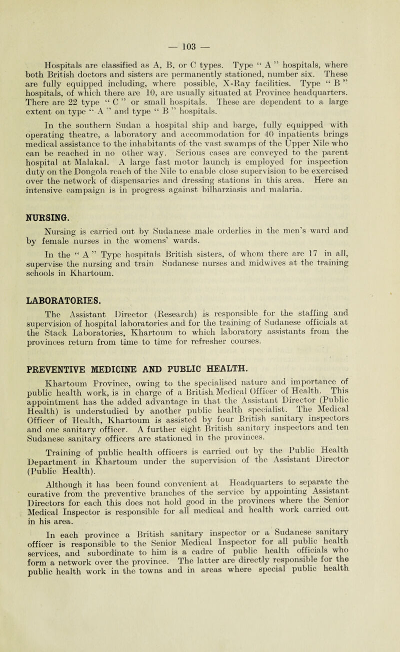 Hospitals are classified as A, B, or C types. Type “ A ” hospitals, where both British doctors and sisters are permanently stationed, number six. These are fully equipped including, where possible, X-Ray facilities. Type “ B ” hospitals, of which there are 10, are usually situated at Province headquarters. There are 22 type “ C ” or small hospitals. These are dependent to a large extent on type “ A ” and type “ B ” hospitals. In the southern Sudan a hospital ship and barge, fully equipped with operating theatre, a laboratory and accommodation for 40 inpatients brings medical assistance to the inhabitants of the vast swamps of the Upper Nile who can be reached in no other way. Serious cases are conveyed to the parent hospital at Malakal. A large fast motor launch is employed for inspection duty on the JDongola reach of the Nile to enable close supervision to be exercised over the network of dispensaries and dressing stations in this area. Here an intensive campaign is in progress against bilharziasis and malaria. NURSING. Nursing is carried out by Sudanese male orderlies in the men’s ward and by female nurses in the womens’ wards. In the “ A ” Type hospitals British sisters, of whom there are 17 in all, supervise the nursing and train Sudanese nurses and midwives at the training schools in Khartoum. LABORATORIES. The Assistant Director (Research) is responsible for the staffing and supervision of hospital laboratories and for the training of Sudanese officials at the Stack Laboratories, Khartoum to which laboratory assistants from the provinces return from time to time for refresher courses. PREVENTIVE MEDICINE AND PUBLIC HEALTH. Khartoum Province, owing to the specialised nature ana importance of public health work, is in charge of a British Medical Officer of Health. This appointment has the added advantage in that the Assistant Director (Public Health) is understudied by another public health specialist. The Medical Officer of Health, Khartoum is assisted by four British sanitary inspectors and one sanitary officer. A further eight British sanitary inspectors and ten Sudanese sanitary officers are stationed in the provinces. Training of public health officers is carried out by the Public Health Department in Khartoum under the supervision of the Assistant Director (Public Health). Although it has been found convenient at Headquarters to separate the curative from the preventive branches of the service by appointing Assistant Directors for each this does not hold good in the provinces where the Senior Medical Inspector is responsible for all medical and health work carried out in his area. In each province a British sanitary inspector oi a Sudanese sanitary officer is responsible to the Senior Medical Inspector for all public health services, and subordinate to him is a cadre of public health officials who form a network over the province. The latter are directly responsible for the public health work in the towns and in areas where special public health