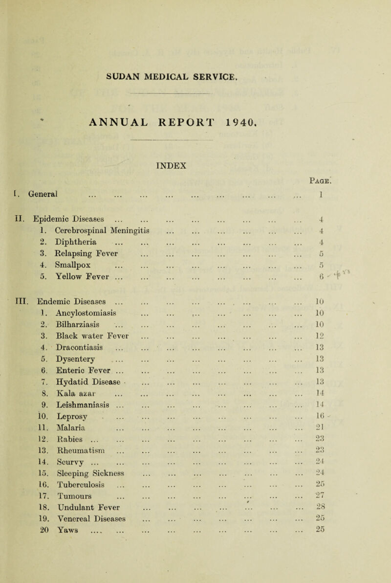 SUDAN MEDICAL SERVICE. ANNUAL REPORT 1940, INDEX I. General . II. Epidemic Diseases 1. Cerebrospinal Meningitis 2. Diphtheria 3. Relapsing Fever 4. Smallpox 5. Yellow Fever ... III. Endemic Diseases ... 3. Ancylostomiasis 2. Bilharziasis 3. Black water Fever 4. Dracontiasis 5. Dysentery 6. Enteric Fever. 7. Hydatid Disease • 8. Kala azar 9. Leishmaniasis ... 10. Leprosy . ... ... 11. Malaria 12. Rabies ... 13. Rheumatism 14. Scurvy ... 15. Sleeping Sickness 1G. Tuberculosis 17. Tumours 18. Undulant Fever 19. Venereal Diseases ... ... 20 Yaws .