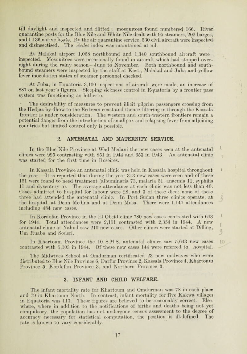 till daylight and inspected and flitted ; mosquitoes found numbered 166. River quarantine posts for the Blue Nile and White Nile dealt with 95 steamers, 202 barges, and 1,136 native boats. By the air quarantine service, 530 civil aircraft w^ere inspected and disinsectised. The Aedes index was maintained at nil. At Malakal airport 1,068 northbound and 1,340 southbound aircraft were inspected. Mosquitoes were occasionally found in aircraft which had stopped over¬ night during the rainy season— June to November. Both northbound and south¬ bound steamers were inspected by the staff at Kosti, Malakal and Juba and yellow fever inoculation states of steamer personnel checked. At Juba, in Equatoria 3,100 inspections of aircraft were made, an increase of 887 on last year’s figures. Sleeping sickness control in Ecpiatoria by a frontier pass system was functioning as hitherto. The desirability of measures to prevent illicit pilgrim passengers crossing from the Hedjaz by dhow to the Eritrean coast and thence filtering in through the Kassala frontier is under consideration. The western and south-western frontiers remain a potential danger from the introduction of smallpox and relapsing fever from adjoining countries but limited control only is possible. 2. ANTENATAL AND MATERNITY SERVICE. In the Blue Nile Province at Wad Medani the new cases seen at the antenatal clinics were 995 contrasting with 851 in 1944 and 653 in 1943. An antenatal clinic was started for the first time in Roseires. In Kassala Province an antenatal clinic was held in Kassala hospital throughout the year. It is reported that during the year 313 new cases were seen and of these 151 were found to need treatment (albuminaria 73, malaria 51, anaemia 11, syphilis 11 and dysentery 5). The average attendance at each clinic was not less than 40. Cases admitted to hospital for labour were 28, and 3 of these died; none of these three had attended the antenatal clinic. In Port Sudan three clinics operate, at the hospital, at Deim Medina and at Deim Musa. There wrere 1,147 attendances including 484 new cases. In Kordofan Province in the El Obeid clinic 780 new cases contrasted with 643 for 1944. Total attendances were 2,151 contrasted with 2,354 in 1944. A new antenatal clinic at Nahud saw 210 new cases. Other clinics wTere started at Billing, Um Ruaba and Soderi. In Khartoum Province the 10 S.M.S. antenatal clinics saw 5,643 new cases contrasted with 5,103 in 1944. Of these new cases 144 were referred to hospital. The Midwives School at Omdurman certificated 23 new midwives who were distributed to Blue Nile Province 6, Darfur Province 2, Kassala Province 4, Khartouui Province 5, Kordcfan Province 3, and Northern Province 3. 3. INFANT AND CHILD WELFARE. The infant mortality rate for Khartoum and Omdurman was 78 in each place and 79 in Khartoum North. In contrast, infant mortality for five Kakwa villages in Equatoria was 113. These figures are believed to be reasonabty correct. Else¬ where, where in addition to the notifications of births and deaths being not yet compulsory, the population has not undergone census assessment to the degree of accuracy necessary for statistical computation, the position is ill-defined. The rate is known to vary considerably.