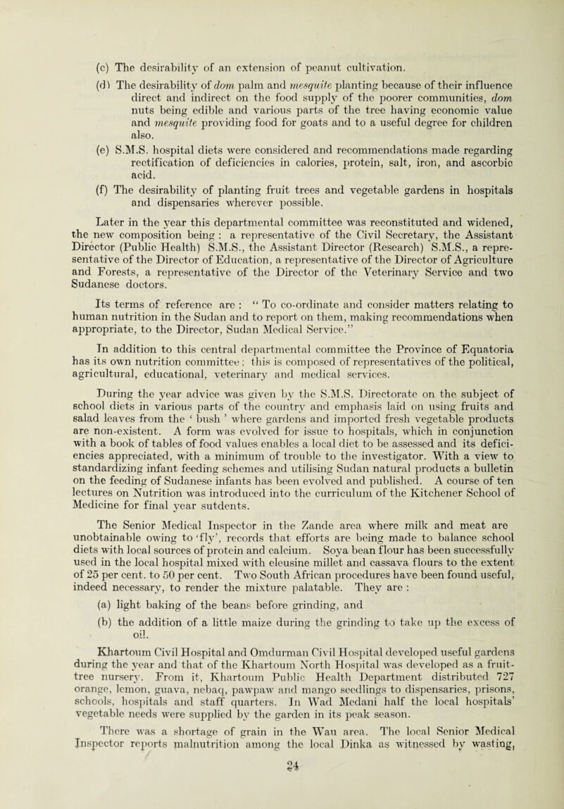 (c) The desirability of an extension of peanut cultivation. (d) The desirability of dom palm and mesquiie planting because of their influence direct and indirect on the food supply of the poorer communities, dom nuts being edible and various parts of the tree having economic value and mesquite providing food for goats and to a useful degree for children also. (e) S.M.S. hospital diets were considered and recommendations made regarding rectification of deficiencies in calories, protein, salt, iron, and ascorbic acid. (f) The desirability of planting fruit trees and vegetable gardens in hospitals and dispensaries wherever possible. Later in the year this departmental committee was reconstituted and widened, the new composition being : a representative of the Civil Secretary, the Assistant Director (Public Health) S.M.S., the Assistant Director (Research) S.M.S., a repre¬ sentative of the Director of Education, a representative of the Director of Agriculture and Forests, a representative of the Director of the Veterinary Service and two Sudanese doctors. Its terms of reference are : “ To co-ordinate and consider matters relating to human nutrition in the Sudan and to report on them, making recommendations when appropriate, to the Director, Sudan Medical Service.” In addition to this central departmental committee the Province of Equatoria has its own nutrition committee; this is composed of representatives of the political, agricultural, educational, veterinary and medical services. During the year advice was given by the S.M.S. Directorate on the subject of school diets in various parts of the country and emphasis laid on using fruits and salad leaves from the ‘ bush ’ where gardens and imported fresh vegetable products are non-existent. A form was evolved for issue to hospitals, which in conjunction with a book of tables of food values enables a local diet to be assessed and its defici¬ encies appreciated, with a minimum of trouble to the investigator. With a view to standardizing infant feeding schemes and utilising Sudan natural products a bulletin on the feeding of Sudanese infants has been evolved and published. A course of ten lectures on Nutrition was introduced into the curriculum of the Kitchener School of Medicine for final year sutdents. The Senior Medical Inspector in the Zancle area where milk and meat are unobtainable owing to ‘fly’, records that efforts are being made to balance school diets with local sources of protein and calcium. Soya bean flour has been successfully used in the local hospital mixed with eleusine millet and cassava flours to the extent of 25 per cent, to 50 per cent. Two South African procedures have been found useful, indeed necessary, to render the mixture palatable. They are : (a) light baking of the beans before grinding, and (b) the addition of a little maize during the grinding to take up the excess of oil. Khartoum Civil Hospital and Omdurman Civil Hospital developed useful gardens during the year and that of the Khartoum North Hospital was developed as a fruit- tree nurser}^. From it, Khartoum Public Health Department distributed 727 orange, lemon, guava, nebaq, pawpaw and mango seedlings to dispensaries, prisons, schools, hospitals and staff quarters. In Wad Medani half the local hospitals' vegetable needs were supplied by the garden in its peak season. There was a shortage of grain in the Wau area. The local Senior Medical Inspector reports malnutrition among the local Dinka as witnessed by wasting,