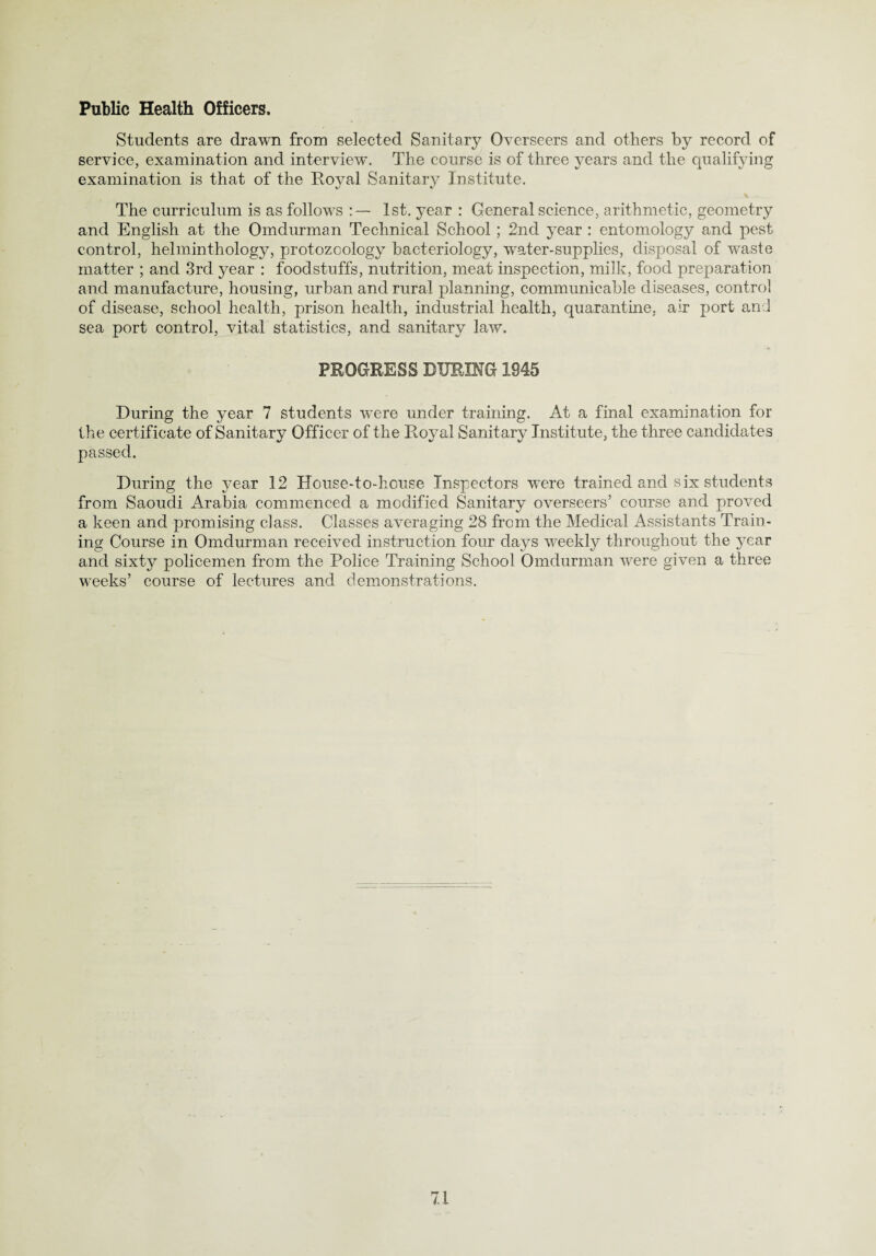 Public Health Officers, Students are drawn from selected Sanitary Overseers and others by record of service, examination and interview. The course is of three years and the qualifying examination is that of the Royal Sanitary Institute. v The curriculum is as follows 1st. year : General science, arithmetic, geometry and English at the Omdurman Technical School ; 2nd year : entomology and pest control, helminthology, protozoology bacteriology, water-supplies, disposal of waste matter ; and 3rd year : foodstuffs, nutrition, meat inspection, milk, food preparation and manufacture, housing, urban and rural planning, communicable diseases, control of disease, school health, prison health, industrial health, quarantine, air port and sea port control, vital statistics, and sanitary law. PROGRESS DURING 1845 During the year 7 students were under training. At a final examination for the certificate of Sanitary Officer of the Royal Sanitary Institute, the three candidates passed. During the year 12 House-to-house Inspectors were trained and six students from Saoudi Arabia commenced a modified Sanitary overseers’ course and proved a keen and promising class. Classes averaging 28 from the Medical Assistants Train¬ ing Course in Omdurman received instruction four days weekly throughout the year and sixty policemen from the Police Training School Omdurman were given a three weeks’ course of lectures and demonstrations.
