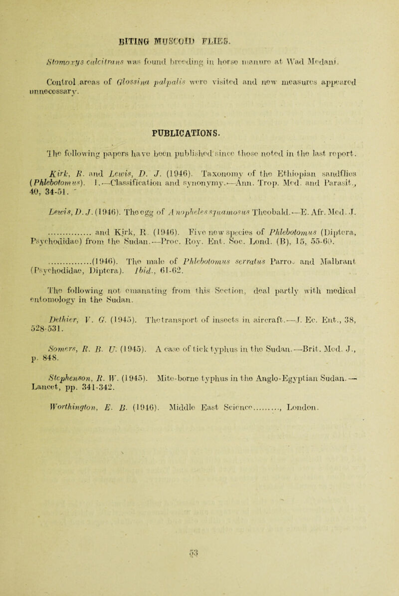 BITING MU SCO.ID FLIES. Stoma xy 8 calcitrans was found breeding in horse manure at Wad Medani. Control areas of Glossina palpalis were visited and new measures appeared unnecessary. PUBLICATIONS. I he following papers have been published since those noted in the last report. Kirk, R. and Lewis, D. J. (1946). Taxonomy of the Ethiopian sandflies (Phlebotomus). 1.—-Classification and synonymy.*—Ann. Trop. Med. and Parasit., 40, 34-51. ' Lewis, D. J. (1946). The egg of A nopheles sguamos-us Theobald.*—E. Afr. Med. J. . and Kirk, It. (1946). Five new species of Phlebotomus (Diptera, Psyehodidae) from the Sudan.-—Proc. Roy. Ent. Soc. Lond. (B), J5, 55-60. .(1946). The male of Phlebotomus serratus Parroo and Mai brant (Psyehodidae, Diptera). Ibid., 61-62. The following not emanating from this Section, deal partly with medical entomology in the Sudan. Dethier, 528-531. V. G. (1945). The transport of insects in aircraft.-—J. Ec. Ent., 38, Somers, [{. /p jj, (1945). A case of tick typhus in the Sudan.—Brit. Mod. J., p. 848. Stephenson, R. IT. (1945). Mite-borne typhus in the Anglo-Egyptian Sudan.— Lancet, pp. 341-342. Worthington, E. B. (1946). Middle East Science , London.
