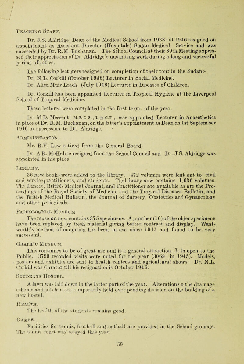 Teaching Staff. Dr. J.S. Aldridge, Dean of the Medical School from 1938 till 1946 resigned on appointment as Assistant Director (Hospitals) Sudan Medical Service and was succeeded by Dr. R.M. Buchanan. The School Council at their 89th Meeting expres¬ sed their appreciation of Dr. Aldridge’s unstinting work during a long and successful period of office. The following lecturers resigned on completion of their tour in the Sudan Dr. N.L. Corkill (October 1946) Lecturer in Social Medicine. Dr. Alicei Muir Leach (July 1946) Lecturer in Diseases of Children. Dr. Corkill has been appointed Lecturer in Tropical Hygiene at the Liverpool School of Tropical Medicine. These lectures were completed in the first term of the year. Dr. M.D. Messent, m.r.c.s., l.r.c.p,, was appointed Lecturer in Anaesthetics in place of Dr. R.M. Buchanan, on the latter’s appointment as Dean on 1st September 1946 in succession to Dr. Aldridge. * AdmIN ISTRATl ON. Mr. R.V. Low retired from the General Board. Dr. A.R. McKelvie resigned from the School Council and Dr. J.S. Aldridge was appointed in his place. Library. 36 new books were added to the library. 472 volumes were lent out to civil and service practitioners, and students. Thel ibrary now contains 1,636 volumes. The Lancet, British Medical Journal, and Practitioner are available as are the Pro¬ ceedings of the Royal Society of Medicine and the Tropical Diseases Bulletin, and the British Medical Bulletin, the Journal of Surgery, Obstetrics and Gynaecology and other periodicals. Pathological Museum. The museum now contains 375 specimens. A number (16) of the older specimens have been replaced by fresh material giving better contrast and display. Went¬ worth’s method of mounting has been in use since 1942 and found to be very successful. Graphic Museum. This continues to be of great use and is a general attraction. It is open to the Public. 3799 recorded visits were noted for the year (3069 in 1945). Models, posters and exhibits are sent to health centres .and agricultural shows. Dr. N.L. Corkill was Curator till his resignation is October 1946. Students Hostel. A lawn was laid down in the latter part of the year. Alterations o the drainage scheme and kitchen are temporarily held over pending decision on the building of a new hostel. Health. The health of the students remains good. Games. .Facilities for tennis, football and netball are provided in the School grounds. The tennis court wa# relayed this year.