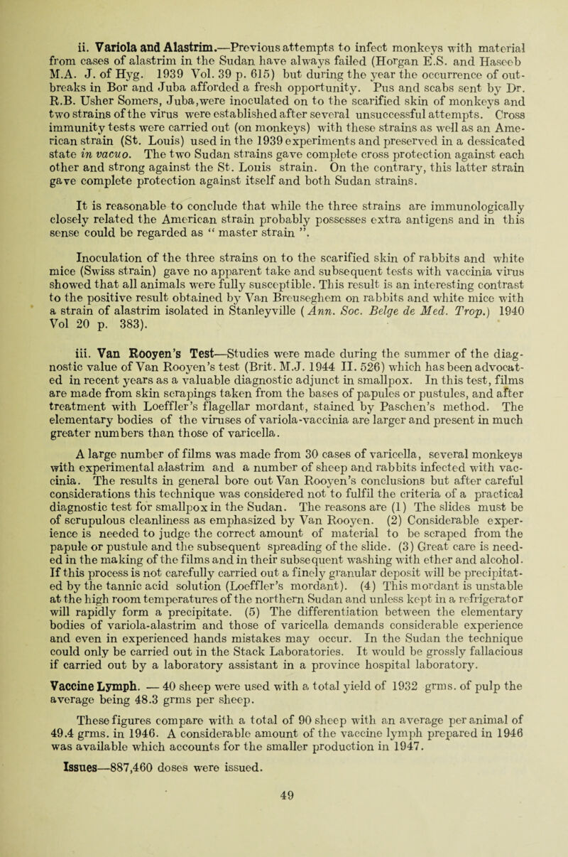 from cases of alastrim in the Sudan have always failed (Horgan E.S. and Haseeb M.A. J. of Hyg. 1939 Vol. 39 p. 615) but during the year the occurrence of out¬ breaks in Bor and Juba afforded a fresh opportunity. Pus and scabs sent by Dr. R.B. Usher Somers, Juba,were inoculated on to the scarified skin of monkeys and two strains of the virus were established after several unsuccessful attempts. Cross immunity tests were carried out (on monkeys) with these strains as well as an Ame¬ rican strain (St. Louis) used in the 1939 experiments and preserved in a dessicated state in vacuo. The two Sudan strains gave complete cross protection against each other and strong against the St. Louis strain. On the contrary, this latter strain gave complete protection against itself and both Sudan strains. It is reasonable to conclude that while the three strains are immunologic-ally closely related the American strain probably possesses extra antigens and in this sense could be regarded as “ master strain Inoculation of the three strains on to the scarified skin of rabbits and white mice (Swiss strain) gave no apparent take and subsequent tests with vaccinia virus showed that all animals were fully susceptible. This result is an interesting contrast to the positive result obtained by Van Breuseghem on rabbits and white mice with a strain of alastrim isolated in Stanleyville (Ann. Soc. Beige de Med. Trop.) 1940 Vol 20 p. 383). iii. Van Rooyen’s Test—Studies were made during the summer of the diag¬ nostic value of Van Rooyen’s test (Brit. M.J. 1944 II. 526) which has been advocat¬ ed in recent years as a valuable diagnostic adjunct in smallpox. In this test, films are made from skin scrapings taken from the bases of papules or pustules, and after treatment with Loeffler’s flagellar mordant, stained by Paschen’s method. The elementary bodies of the viruses of variola-vaccinia are larger and present in much greater numbers than those of varicella. A large number of films was made from 30 cases of varicella, several monkeys with experimental alastrim and a number of sheep and rabbits infected with vac¬ cinia. The results in general bore out Van Rooyen’s conclusions but after careful considerations this technique was considered not to fulfil the criteria of a practical diagnostic test for smallpox in the Sudan. The reasons are (1) The slides must be of scrupulous cleanliness as emphasized by Van Rooyen. (2) Considerable exper¬ ience is needed to judge the correct amount of material to be scraped from the papule or pustule and the subsequent spreading of the slide. (3) Great care is need¬ ed in the making of the films and in their subsequent washing with ether and alcohol. If this process is not carefully carried out a finely granular deposit will be precipitat¬ ed by the tannic acid solution (Loeffler’s mordant). (4) This mordant is unstable at the high room temperatures of the northern Sudan and unless kept in a refrigerator will rapidly form a precipitate. (5) The differentiation between the elementary bodies of variola-alastrim and those of varicella demands considerable experience and even in experienced hands mistakes may occur. In the Sudan the technique could only be carried out in the Stack Laboratories. It would be grossly fallacious if carried out by a laboratory assistant in a province hospital laboratory. Vaccine Lymph. — 40 sheep wrere used with a total yield of 1932 grms. of pulp the average being 48.3 grms per sheep. These figures compare with a total of 90 sheep with an average per animal of 49.4 grms. in 1946. A considerable amount of the vaccine lymph prepared in 1946 was available which accounts for the smaller production in 1947. Issues—887,460 doses were issued. 49