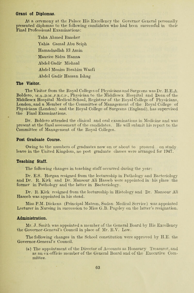 Grant o! Diplomas. At a ceremony at the Palace His Excellency the Governor General personally presented diplomas to the following candidates who had been successful in their Final Professional Examinations: Taha Ahmed Baasher Yahia Gamal Abu Seiph Hamadnallah El Amin Maurice Sidra Hanna Abdel Gadir Mishaal Abdel Monim Ibrahim Wasfi Abdel Gadir Hassan Ishag The Visitor. The Visitor from the Royal Colleges of Physicians and Surgeons was Dr. H.E.A. Boldero, m.a-,d.m.,f.r.c.p., Physician to the Middlesex Hospital and Dean of the Middlesex Hospital Medical School, Registrar of the Royal College of Physicians, London, and a Member of the Committee of Management of the Ro}ral College of Physicians (London) and the Royal College of Surgeons (England), has supervised the Final Examinations. Dr. Boldero attended the clinical and oral examinations in Medicine and was present at the final assessment of the candidates. He w ill submit his report to the Committee of Management of the Royal Colleges. Post Graduate Course. Owing to the numbers of graduates now on or about to proceed on study leave in the United Kingdom, no post graduate classes were arranged for 1947. Teaching Staff. The following changes in teaching staff occurred during the year: Dr. E.S. Horgan resigned from the lectureship in Pathology and Bacteriology and Dr. R. Kirk and Dr. Mansour Ali Hasseb were appointed in his place the former in Pathology and the latter in Bacteriology. Dr. R. Kirk resigned from the lectureship in Histology and Dr. Mansour Ali Haseeb was appointed in his stead. Miss P.M. Dickens (Principal Matron, Sudan Medical Service) was appointed Lecturer in Nursing in succession to Miss G.B. Pugsley on the latter’s resignation. Administration. Mr. J. Smith was appointed a member of the General Board by His Excellency the Governor-General’s Council in place of Mr. R.V. Low. The following changes in the School constitution were approved by H.E. the Governor-General’s Council. (a) The appointment of the Director of Accounts as Honorary Treasurer, and as an ex-officio member of the General Board and of the Executive Com¬ mittee.