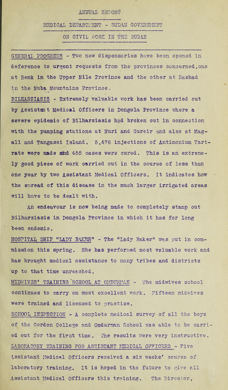 ANNUAL REPORT MEDICAL DEPARTMENT - SUDAN GOVERNMENT OR CIVIL WORE IN THE SUDAN GENERAL PROGRESS - Two new dispensaries have been opened in deference to urgent requests from the provinces concerned,one at Renk in the Upper Rile Province and the other at Rashad in the Ruba Mountains Province. BILHARZIASIS - Extremely valuable work has been carried out by Assistant Medical Officers in Dongola Province where a severe epidemic of Bilharziasis had broken out in connection with the pumping stations at Ruri and Gureir and also at Mag- all and Tangassi Island, 5,478 injections of Antimonium Tart¬ rate were made afad 455 cases were cured. This is an extreme¬ ly good piece of work carried out in the course of less than one year by two Assistant Medical Officers. It indicates how the spread of this disease in the much larger irrigated areas will have to be dealt with. An endeavour is now being made to completely stamp out Bilharziasis in Dongola Province in which it has for long been endemic. HOSPITAL SHIP 11 LADY BAKBR - The Lady Baker was put in com¬ mission this spring. She has perforrued most valuable work and has brought medical assistance to many tribes and districts up to that time unreached. KIDY7IVBS’ TRAINING 'SCHOOL AT QHDURMAN - The midwives school continues to carry on most excellent work. Fifteen midwives were trained and licensed to practise. SCHOOL INSPECTION - A complete medical survey of all the boys of the Gordon College and Omdurmnn School was able to be carri¬ ed out for the first time. The results were very instructive. LABORATORY TRAINING FOR ASSISTANT MEDICAL OFFICERS - Five Assistant Medical Officers received a six weeks’ course of laboratory training. It is hoped in the future to give all Assistant Medical Officers this training. The Director,