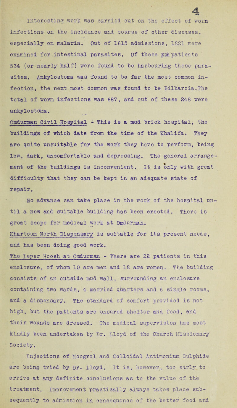 Interesting work was carried out on the effect of wo in infections on the incidence and course of other diseases, especially on malaria. Cut of 1615 admissions, 1221 were examined for intestinal parasites. Of these patients 534 (or nearly half) were found to be harbouring these para¬ sites. Ankylostoma was found to be far the most common in¬ fection > the next most Common was found to be Bilharzia.The total of worm infections was 687, and out of these 248 were ankylostdma. Qmdurman Civil Hospital - This is a mud brick hospital, the buildings of which date from the time of the Khalifa* They are quite unsuitable for the work they have to perform, being low, dark, uncomfortable and depressing. The general arrange ment of the buildings is inconvenient. It is only with great difficulty that they can be kept in an adequate state of repair. No advance can take place in the work of the hospital un til a new and suitable building has been erected. There is great scope for medical work at Omdurman. Khartoum North Dispensary is suitable for its present needs, and has been doing good work. The Leper Hoosh at Omdurman - There are 22 patients in this enclosure, of whom 10 are men and 12 are women. The building consists of an outside mud wall, surrounding an enclosure containing two wards, 4 married quarters and 6 single rooms, and a dispensary. The standard of comfort provided is not high, but the patients are ensured shelter and food, and their wounds are dressed. The medical supervision has most kindly been undertaken by Dr. Lloyd of the Church Missionary Society, Injections of Moogrol and Colloidal Antimonium Sulphide are being tried by Dr. Lloyd. It is, however, too early to arrive at any definite conclusions as to the value of the treatment. Improvement practically always takes place sub¬ sequently to admission in consequence of the better food and