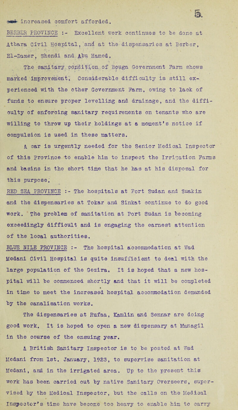 sm& Increased comfort afforded. BERBER PROVINGS Excellent work continues to be done at Atbara Civil Hospital, and at the dispensaries at Berber, . . . . . 1 . * * '} , . \ El-Damer , shendi and.. Abu Hamed , The sanitary. cohdifi*on,. of Bpuga Government Farm shows .* ■ • . ' * jt • t ’ * • :i *  ■>' ... - • ( • ■ * • j-. ; ■*' , • .* « marked improvement. Considerable difficulty is still ex¬ perienced with the other Government Farm, ov/ing to lack of funds to ensure proper levelling and drainage, and the diffi¬ culty of enforcing sanitary requirements on tenants who are willing to throw up their holdings at a moment’s notice if i compulsion is used in these matters. A car is urgently needed for the Senior Medical Inspector of this province to enable him to inspect the Irrigation Farms and basins in the short time that he has at his disposal for this purpose. RED SEA PROVINCE The hospitals at Port Sudan and Suakin •and the dispensaries at Tokar and Sinkat continue to do good work. The problem of sanitation at Port Sudan is becoming exceedingly difficult and is engaging the earnest attention of the local authorities. BLUB MILE PROVINCE The hospital accommodation at Wad Medani Civil Hospital is quite insufficient to deal with the large population of the Gezira* It is hoped that a new hos¬ pital will be commenced shortly and that it will be completed in time to meet the increased hospital accommodation demanded by the canalisation works. The dispensaries at Rufaa, Kamlin and Sennar are doing good work. It is hoped to open a new dispensary at Managil in the course of the ensuing year. * A British Sanitary Inspector is to be posted at Wad Medani from 1st. January, 19S3, to supervise sanitation at Medani* and in the irrigated area. Up to the present this work has been carried out by native Sanitary Overseers, super¬ vised by the Medical Inspector, hut the calls on the Medical # Inspector’s time have become too heavy to enable him to carry
