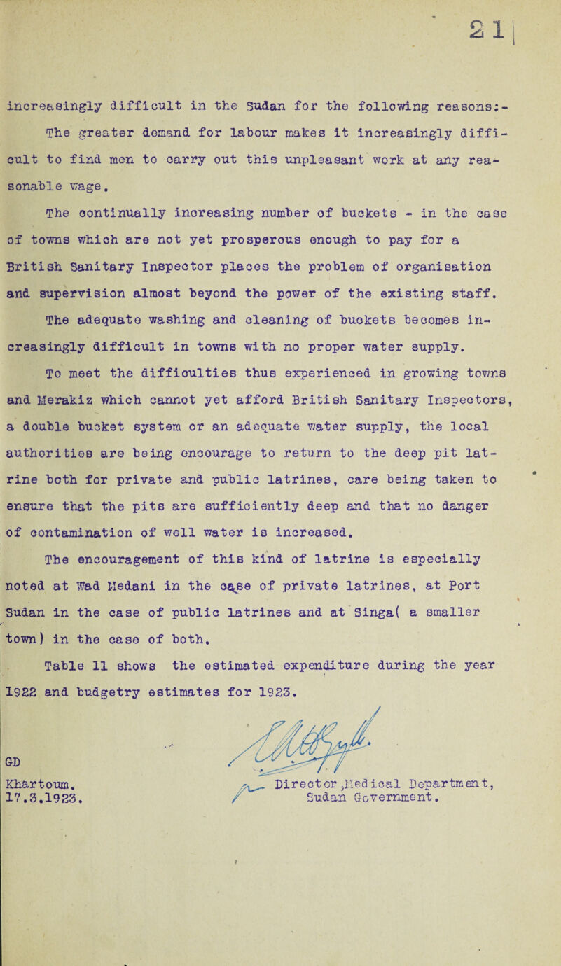 The greater demand for labour makes it increasingly diffi¬ cult to find men to carry out this unpleasant work at any rea¬ sonable wage. The continually increasing number of buckets - in the case of towns which are not yet prosperous enough to pay for a British Sanitary inspector places the problem of organisation and supervision almost beyond the power of the existing staff. The adequate washing and cleaning of buckets becomes in¬ creasingly difficult in towns with no proper water supply. To meet the difficulties thus experienced in growing towns and Merakiz which cannot yet afford British Sanitary Inspectors, a double bucket system or an adequate water supply, the local authorities are being encourage to return to the deep pit lat¬ rine both for private and public latrines, care being taken to ensure that the pits are sufficiently deep and that no danger of contamination of well water is increased. The encouragement of this kind of latrine is especially noted at Wad Medani in the oa<sa of private latrines, at Port Sudan in the case of public latrines and at Singa( a smaller town) in the case of both. Table 11 shows the estimated expenditure during the year 1922 and budgetry estimates for 1923. GD Khartoum. 17.3.1923. Direct or jlledical Department, Sudan Government.