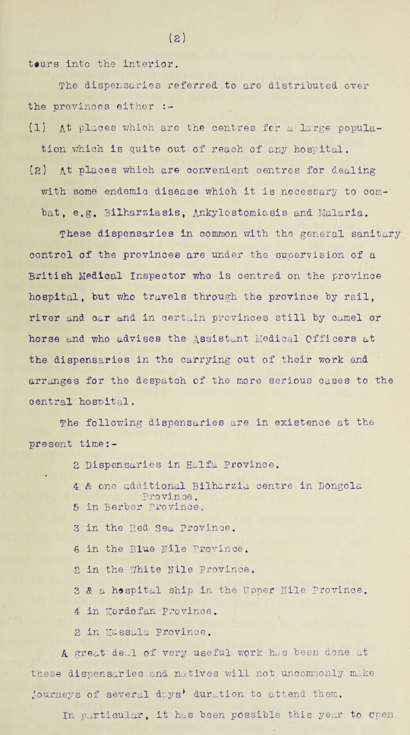 Wars into the interior. The dispensaries referred to are distributed over the provinces either (1] At places which are the centres for a large popula¬ tion which is quite out of reach of any hospital. [2] At places which are convenient centres for dealing with some endemic disease which it is necessary to com¬ bat, e.g, Bilharziasis, Ankylostomiasis and Malaria. These dispensaries in common with the general sanitary control of the provinces are under the supervision of a British Medical Inspector who is centred on the province hospital, but who travels through the province by rail, river and car and in certain provinces still by camel or horse and who advises the Assistant Medical Officers at the dispensaries in the carrying out of their work and arranges for the despatch of the more serious cases to the central hospital. The following dispensaries are in existence at the present time:- 2 Dispensaries in Haifa Province. 4 & one additional Bilharzia centre in Dongola province. 5 in Berber province, 3 in the Bed Sea Province. 6 in the Blue Nile province. 2 in the White Nile province. 3 & a hospital ship in the Upper Nile province. 4 in Nordofan province. 2 in Iiassala province. A great deal of very useful work has been done at these dispensaries end natives will not uncommonly make journeys of several days* duration to attend them. In particular, it has been possible this year to open