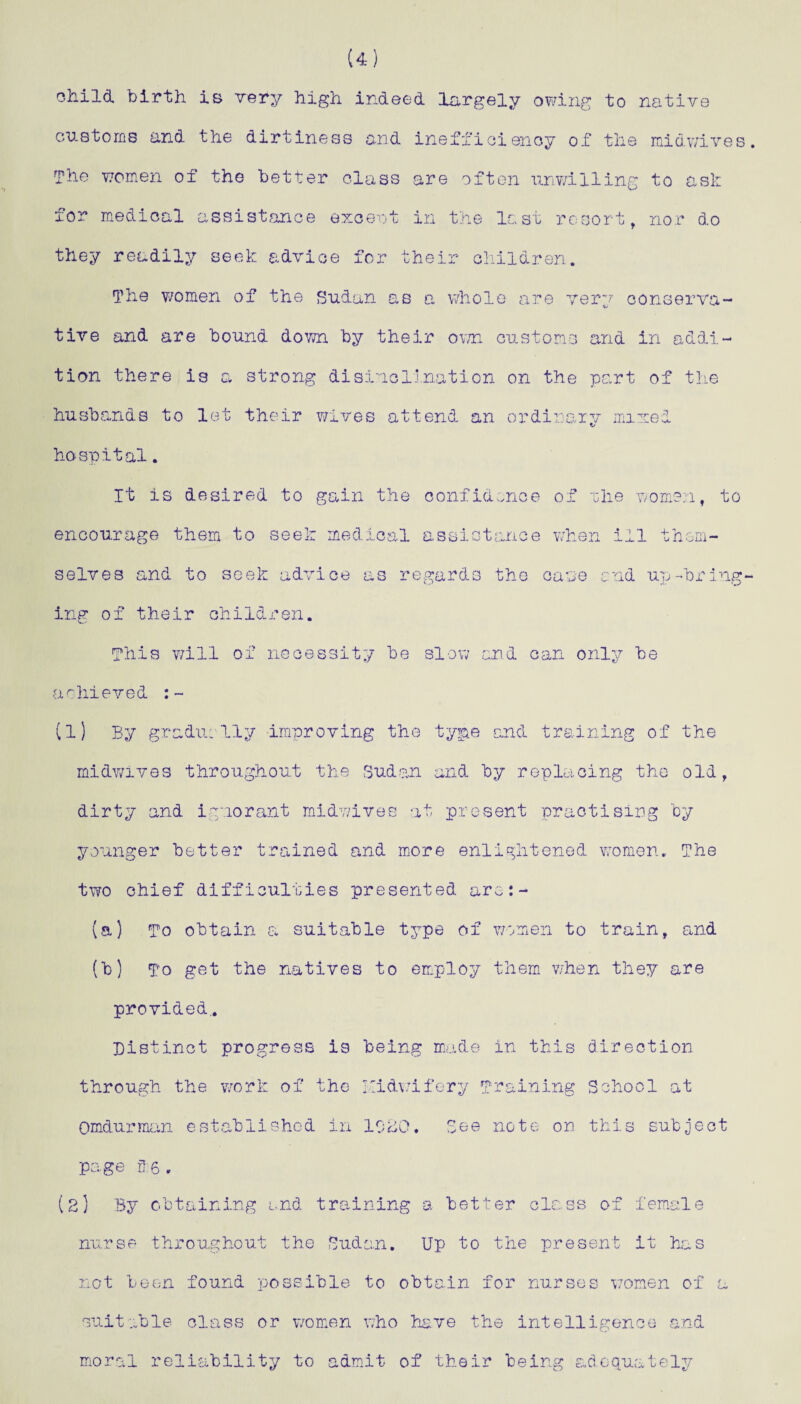 (4) child, birth is very high indeed largely owing to native customs and the dirtiness and inefficienoy of the midwives. The women of the better class are often unwilling to ask for medical assist an c e excent in the last resort, nor do they readily seek advice for their children. The women of the Sudan as a whole are very conserva¬ tive and are bound down by their own customs and in addi¬ tion there is a strong disinclination on the part of the husbands to let their wives attend an ordinary mixed hospital. It is desired to gain the confidence of the women, to encourage them to seek medical assistance when ill them¬ selves and to seek advice as regards the cane and up-bring¬ ing of their children. This will of necessity be slow and cam only be achieved :~ (l) By gradually improving the type end training of the midwives throughout the Sudan and by replacing the old, dirty and ignorant midwives at present practising by younger better trained and more enlightened women. The two chief difficulties presented are:- (a) To obtain a suitable type of women to train, end (b) To get the natives to employ them when they are provided.. Distinct progress is being made in this direction through the work of the yidwifery Training School at Omdurman established in 1020. See note on this subject page 3:6. (2] By obtaining and training a better class of female nurse throughout the Sudan. Up to the present it has not been found possible to obtain for nurses women of 1 suitable class or women who have the intelligence and moral reliability to admit of their being adequately