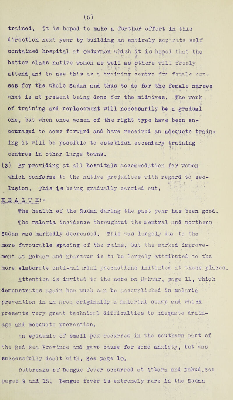 (5) trained* It is hoped to make a further effort in this direction next year by building an entirely separate self contained hospital at omdurman which it is hoped that the “• 4- better class native women as well as others will fr eel y 'h-v t £ r - ' ‘ »* s i ' J attend, anfl to use ttMs a? a t*r* 1 n.irw? centre for feme 1 * - see fop the whole Sudan and thus to do for the female nurses what is at present being done for the midwives. The work . i ’ v . • ; „■» j. of training and replacement will necessarily be a gradual >. *i one, but when once women of the right type have been en¬ couraged to come forward and have received an adequate trains ing it will be possible to establish secondary training centres in other large towns* 13) By providing at all hospitals accommodation for women which oonfoms to the native prejudices with regard to sec- lusion. This is being gradually carried out* HEALTH:- The health of the Sudan during the past year has been good. The malaria incidence throughout the central and northern Sudan was markedly decreased. This was largely dm to the more favourable spacing of the rains, but the marked improve¬ ment at Makwar and Khartoum is to be largely attributed to the more elaborate anti-mal rial precautions initiated at these places. Attention is invited to the note on Hakwar, page 11, which s demonstrates again how much can bo accomplished in malaria prevention in an area originally a malarial swamp and which presents very great technical difficulties to adequate drain¬ age and mosquito prevention. An epidemic of small pox occurred in the southern part of the Red Sea province and gave cause for some anxiety, but was successfully dealt with, See page 10. Outbreaks of Dengue fever occurred at .qtbara end Nahud.See