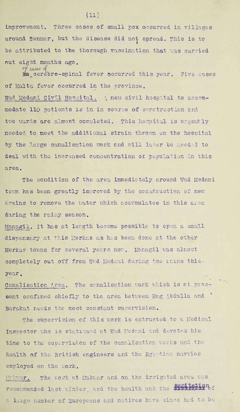 (11] improvement. Three eases of small pox occurred in villages around Sennar, but the disease did not spread. This is to be attributed to the thorough vaccination that v;as carried out eight months ago. CaAC& d cerebrc-spinal fever occurred this year. Five cases of Malta fever occurred in the province. Wad Medan1 Civil Hospital. a new civil hospital to accom¬ modate llo patients is in in course of construction and two wards are almost completed. This hospital is urgently needed to meet the additional strain thrown on the hospital by the large canalisation work and will later be needed to deal with the increased concentration of population in this area. The condition of the area immediately around Wad Medani town has been greatly improved by the construction of new drains to remove the water which accumulates in this area during the rainy season. Managi1. It has at length become possible to open a small dispensary at this Llerkaz as has been done at the other Merkaz towns for several years now. Managi1 was almost completely cut off from Wad Medani during the rains this, year. * Canalisation Area. The canalisation work which is at pros- eent confined chiefly to the area between Hag Abdulla and Barakat needs the most constant supervision. The supervision of this work is entrusted tc a Medical Inspector who is stationed at Wad Medani and devotes his time to the supervifai.cn of the canalisation works and the health of the British engineers and the Eg~y.'>tian navvies employed on the work. Mrkwar. The work at Makwar and on the irrigated area was recommended last winter and the health and the c large number of Europeans and natives have since had to be