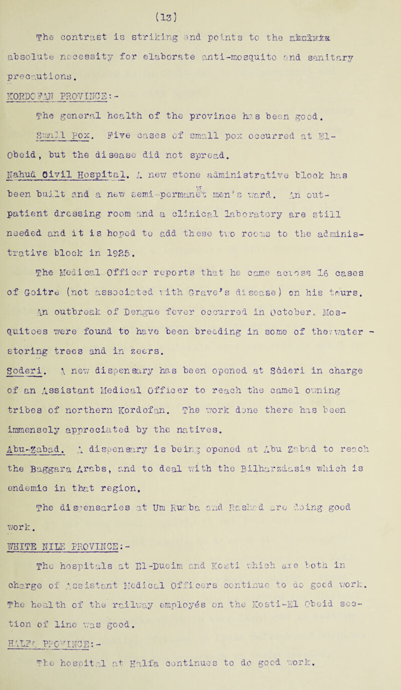 (13) The contrast is striking and points to the s3sh3s±k; absolute necessity for elaborate anti-mosquito o.nd sanitary precautions. KORDCFAH PROVISO! The general health of the province has been good. Small pox. Five cases of small pox occurred at El- Obeid, but the disease did not spread. liahud Civil Hospital. L new stone administrative block has r'_T been buj.lt and a nor/ semi-permanent men ■ s ward, in out¬ patient dressing room and a clinical laboratory are still needed and it is hoped to add these two rooms to the adminis¬ trative block in 19&5. The Medical Officer reports that he came acioss 16 cases of Goitre (not associated with Gravels disease) on his tours. in outbreak of Dengue fever occurred in Octoberc Mos¬ quitoes were found to have been breeding in some of the;water - storing trees and in zeers. So&eri. ;\ new dispensary has been opened at Sederi in charge of an Assistant Medical officer to reach the camel owning tribes of northern Kordofan. The work done there has been immensely appreciated by the natives. Abu-gabad. A dispensary is being opened at Abu Zabad to reach the Baggara Arabs, and to deal with the Bilharzdasis which is endemic in that region. The dispensaries Um Rue ba and Pa she d - y% o .omg good work. WHITE NILE PROVINCE The hospitals at El-Dueim and Kosti which aie both in charge of Assistant Medical Officers continue to do good work The health of the railway employes on the Kosti-El Obeid sec¬ tion of line was good. HALFt PROVINCE:- Tie hospital at Haifa continues to do good work.