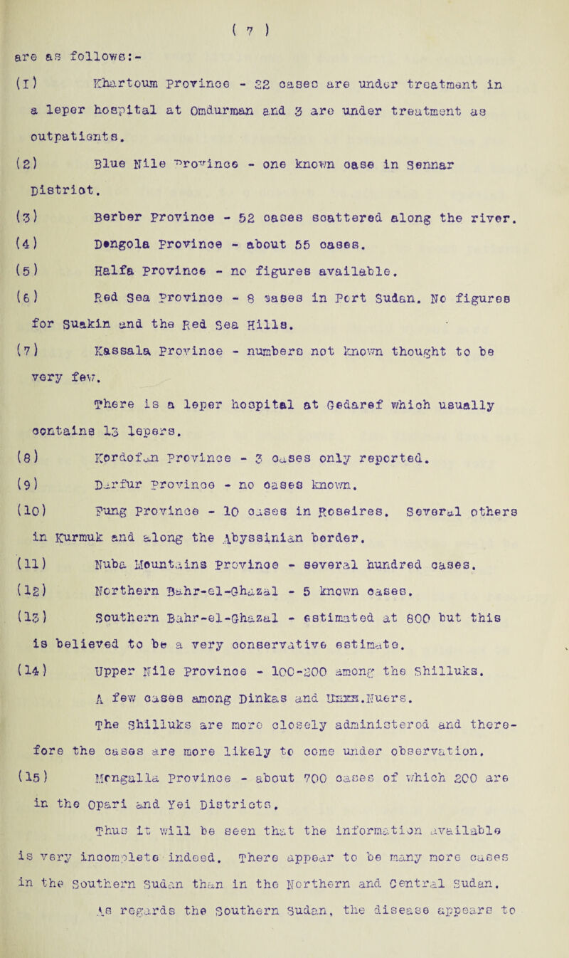 ( 7 ) are as follows (1) Khartoum province - 22 cases are under treatment in a leper hospital at Omdurman and 3 are under treatment a3 outpatients. (2) 3lue Nile province - one known oase in Sennar Bistriot. (3) Berber provinoe - 52 oases scattered along the river. (4) Dtngola provinoe - about 55 oases. (5) Haifa province - no figures available. (6) Red sea provinoe - 8 sases in Port Sudan. No figures for su&kin and the Red Sea Hills. (7) Kassala Provinoe - numbers not known thought to be very few. There is a leper hospital at oedaref whioh usually contains I3 lepers. (8) Kordofoii Province - 3 Oases only reported. (9) Darfur provinoe - no oases known. (10) Fung province - 10 oases in Roseires. Several others in Kurmuk and along the Abyssinian border, (11) Nuba Mountains provinoe - several hundred cases. (Is) Northern Bahr-el-Gbazal - 5 known oases. (13) Southern Bahr-el-Qhazal - estimated at 800 but this is believed to be a very conservative estimate. (14) Upper Nile province - 100-200 among the Shilluks. A few cases among Dinkas and Usxa.Nuers. The ghilluks are more closely administered and there¬ fore the cases are more likely to come under observation, (15) Mfngalla province - about 700 oases of which 200 are in the op&ri and Yei Districts, Thus it will be seen that the information available is very incomplete indeed. There appear to be many more cases in the southern Sudan than in the Northern and Central Sudan. As regards the Southern Sudan, the disease appears to