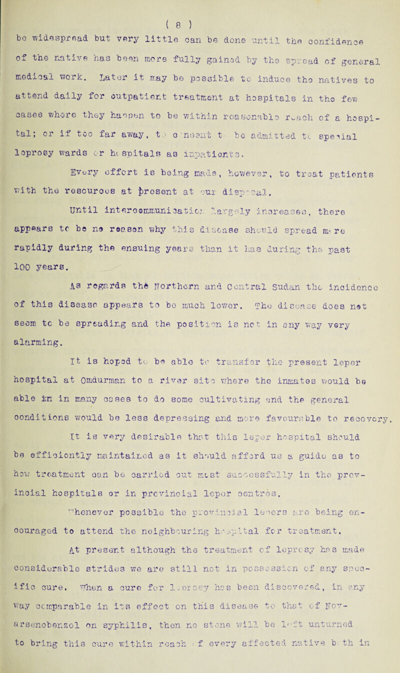 ( 8 ) be widespread but. very little can be cion© until tho confidence ^^he native 1x8.0 be^n. more fully ruined by the spread of general medical work. later it may be possible to induce tho natives to attend daily for outpatient treatment at hospitals in tho few oases whore they haopen to be within reasonable r^ach of a hospi¬ tal; or if too far away, t :• o ns ant t- bo admitted t c special loprosy wards or hospitals as inpatients, Evo-ry effort is being made, however, to treat patients with the resourooe at present at our disposal. Until interoommunication largely increases, there appears to be no reason why this disease should spread m*re rapidly during the ensuing years than it has during the past 100 years. AS regards the Northern and Central Sudan the incidence of this disease appears to be much lower. The disease does not seem tc be spreading and the position is not in any way very- alarming. It is hopod to be able to transfer the present leper hospital at Omdurman to a river site where the inmates would be able in in many coses to do some cultivating and the general conditions would be less depressing mid more favourable to recovery It is very desirable that this leper hospital should be efficiently maintained as it should afford us a guide as to how treatment oan be carried out mist successfully in tho prov¬ incial hospitals or in provincial leper centres. whenever possible the provincial leoers are being en¬ couraged to attend the neighbouring hospital for treatment. At present although the treatment of leprosy hos made considerable strides we arc still not in possession of any spec¬ ific cure, when a cure for l.-orosy hos been discovered, in any way comparable in its effect on this disease to that of Uov- arsenobenzol on syphilis, then no stone will be l^ft unturned to bring this cure within reach f every affected native b th in