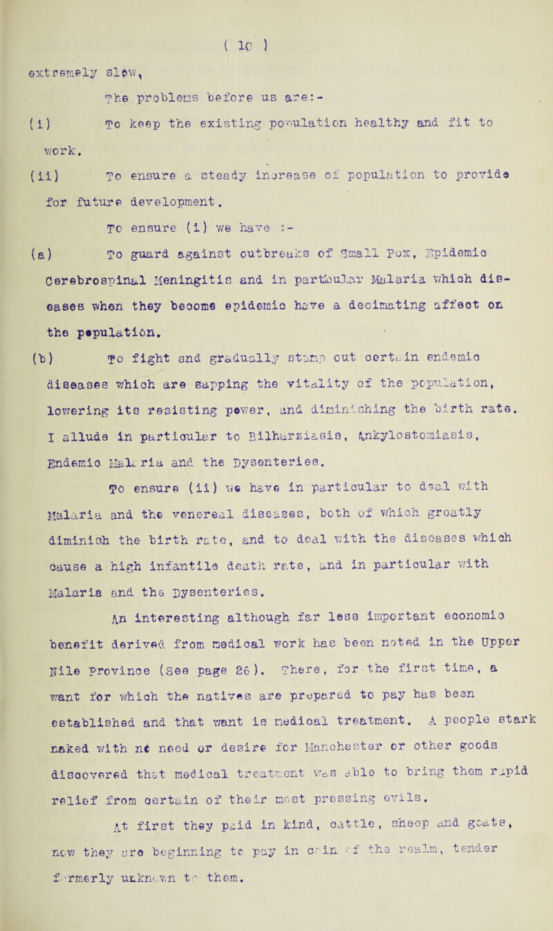 ( 10 ) extremely slow, The problems before us are:- (i) To keep the existing population healthy and fit to work. (ii) To ensure a steady increase of population to provide for future development. To ensure (i) we have (a) To guard against outbreaks of Small Pox, Epidemic Cerebrospinal Meningitis and in particular Malaria which dis¬ eases when they become epidemic have a decimating affeot on the pepul&tion. (b) To fight and gradually stamp out certain endemic diseases which are sapping the vitality of the population, lowering its resisting power, and diminishing the birth rate. I allude in particular to Bilhursiasis, Ankylostomiasis, Endemic Malcria and the Dysenteries. To ensure (ii) we have in particular to deal with Malaria and the venereal diseases, both of which greatly diminish the birth rate, and to deal with the diseases which cause a high infantile death rate, and in particular with Malaria and the Dysenteries. An interesting although far less important economic benefit derived from medical work has been noted in the Upper pile province (see page 26). There, for the first time, a want for wrhich the natives are prepared to pay has been established and that want is medical treatment. A people stark naked with ni need or desire for Manchester or other goods discovered that medical treatment was able to bring them rapid relief from certain of their most pressing evils. At first they paid in kind, cattle, sheop and goats, now they arc beginning to pay in coin of the realm, tender formerly unknown to them.