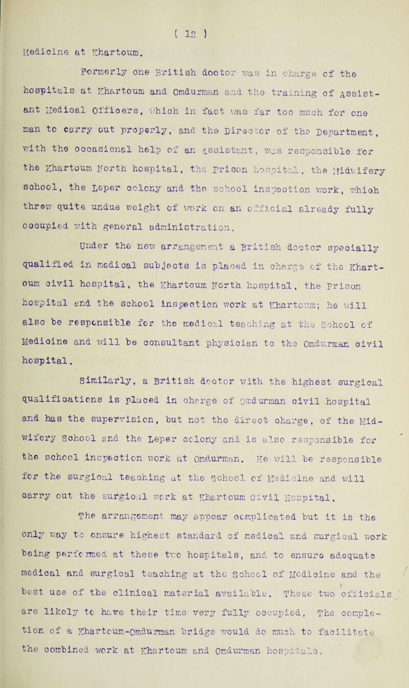 Medicine at Khartoum, Formerly one British doctor was in charge of the hospitals at Khartoum and Omdurman and the training of Assist¬ ant lledioal Officers, which in fact was far too much for one man to carry out properly, and the Director of the Department, with the occasional help of an assistant, was responsible for the Khartoum Forth hospital, the prison hospital, the Midwifery school, the Leper colony and the school inspection work, which throw quite undue weight of work on an official already fully oocupied with general administration. Under the new arrangement a British doctor specially qualified in medical subjects is placed in charge of the Khart¬ oum civil hospital, the Khartoum Forth hospital, the prison hospital and the school inspection work at Khartoum; he will also he responsible for the medical teaching at the School of Medioine and will be consultant physician to the Omdurman civil hospital. Similarly, a British doctor with the highest surgical qualifications is placed in charge of omdurman civil hospital and has the supervision, but not the direct charge, of the Mid¬ wifery School and the Leper colony and is also responsible for the school inspection work at omdurman. He will be responsible for the surgical teaching at the school of Medicine and will oarry out the surgical work at Khartoum Civil Hospital. The arrangement may appear complicated but it is the only way to ensure highest standard of medical and surgical work being performed at these two hospitals, and medical and surgical teaching at the school best use of the clinical material available. to ensure adequate of Medicine and the These two official are likely to have their time very fully occupied. The comple¬ tion of a Khartoum-Omdurman bridge would do much to facilitate the combined work at Khartoum and Omdurman hospitals.