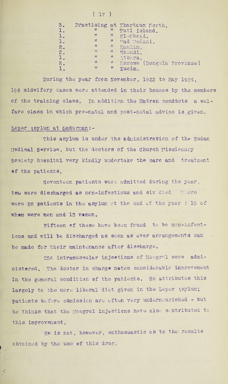 ( 17 ) Practising at Khartoum Forth. 11 Tuti Island.  pi-Ohoid. ” T.:aA iTetlani. tT Kami in. ” Shundi.  .\t'bar a. 11 Jlerowe (Dongola Province) ,T pueim. During the year from November, 1923 to May 1924, 158 midwifery cases were attended in their houses by the members of the training class. In addition the Matron conducts a wel¬ fare olass in which pre-natal and post-natal advice is given. peper Asylum at om&urman: - This asylum is under the administration of the Sudan Medical S^rvio-e, hut the doctors of the Church Missionary Society hospital very kindly undertake the oarc and treatment of the patients. Seventeen patients wore admitted during the year, two were discharged as nen-infectious and six died. There were £8 patients in the asylum at the ond of the year : 15 of whom were men and 13 women. Fifteen of these have been found to be non-infect¬ ious and will be discharged as soon as ever arrangements can be made for their maintenance after discharge. 256 intramuscular injections of Moogrol were admi¬ nistered. The doctor in charge notes considerable improvement in the general condition of the patients. Ho attributes this largely to the more liberal diet given in the Leper .\sylum; this improvement. He is not, however, enthusiastic as to the' results obtained by the use of this drug.