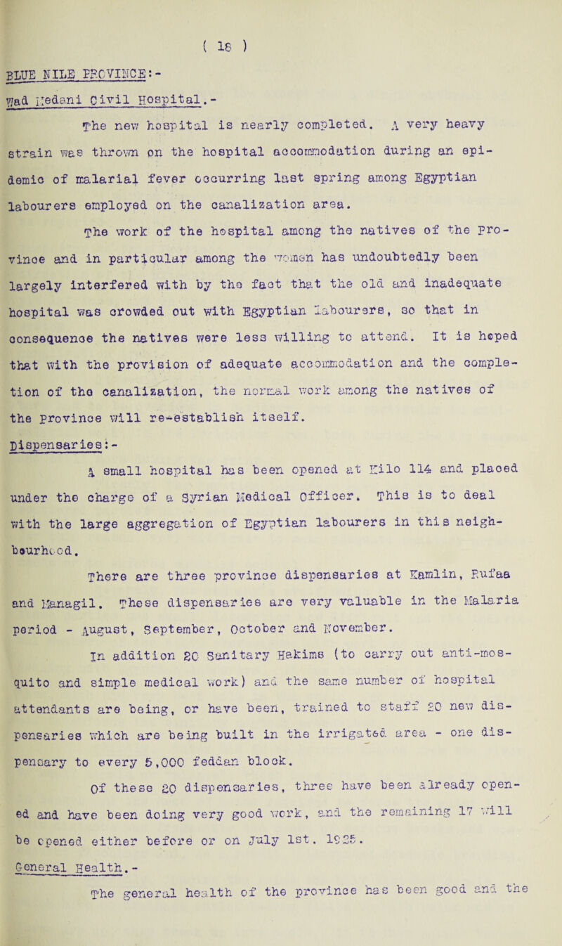( 18 ) BLUE NILE PECVIHCB: * V/ad iiedani Civil Hospitals - The new hospital is nearly completed. \ very heavy strain was thrown on the hospital accommodation during an epi¬ demic of malarial fever occurring last spring among Egyptian labourers employed on the canalization area. The work of the hospital among the natives of the pro¬ vince and in particular among the women has undoubtedly been largely interfered with by the fact that the old and inadequate hospital was crowded out with Egyptian labourers, so that in consequenoe the natives were less willing tc attend. It is hoped that with the provision of adequate accommodation and the comple¬ tion of tho canalization, the normal work among the natives of the province will re-establish itself. Dispensaries:- 4 small hospital has been opened at ICilo 114 and placed under the charge of a Syrian Medical Officer* This is to deal with the large aggregation of Egyptian labourers in this neigh¬ bourhood . There are three province dispensaries at Earn!in, pufaa and Hanagil* These dispensaries are very valuable in the Malaria period - August, September, October and November. in addition SC Sanitary Hakims (to carry out anti-mos- quito and simple medical work) and the same number o± hospital attendants are being, or have been, trained to stair £C new dis¬ pensaries which are being built in the irrigated area - one dis¬ pensary to every 5,000 feddan block. Of these SO dispensaries, three have been already open¬ ed and have been doing very good work, and the remaining 17 will be opened either before or on July 1st. 1925. general Health.- The general health of the province has been good and the