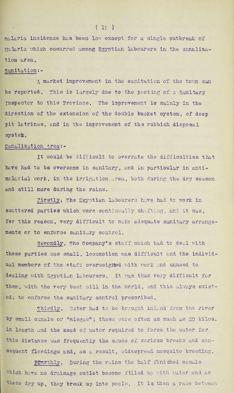malaria incidence has been low except for a single outbreak of Malaria which occurred among Egyptian labourers in the canalisa¬ tion area. Sanitation: - A marked improvement in the sanitation of the town can be reported. This is largely due to the posting of a Sanitary- inspector to this province. The improvement is mainly in the direction of the extension of the double bucket system, of deep pit latrines, and in the improvement of the rubbish disposal systeBo. Canalization \rea:«» It would be difficult to overrate the difficulties that have had to be overcome in sanitary, and in particular in anti- malarial work, in the irrigation area, both during the dry season and still more during the rains. Firstly, The Egyptian labourers have had to work in scattered parties which were continually shafting, and it was, for this reason, very difficult to make adequate sanitary arrange¬ ments or to enforce sanitary control. Secondly. The Company’s staff which had to deal with these parties was small, locomotion was difficult and the individ¬ ual members of the staff overweighted with work and unused to dealing with Egyptian labourers. It was thus very difficult for them, with the very best will in the world, and this always exist¬ ed, to enforce the sanitary control prescribed. Thirdly. by small canals or in length and the Water had to be brought inland from the misgas”; these were often as much as EG head of water required to force the water river kilos. for this distance was frequently the cause of serious breaks and con¬ sequent floodings and, as a result, widespread mosquito breeding. Fourthly. During the rains the half finished canals which have no drainage outlet become filled up with water and as ^hese dry up, they break up into pools. It is then a race between