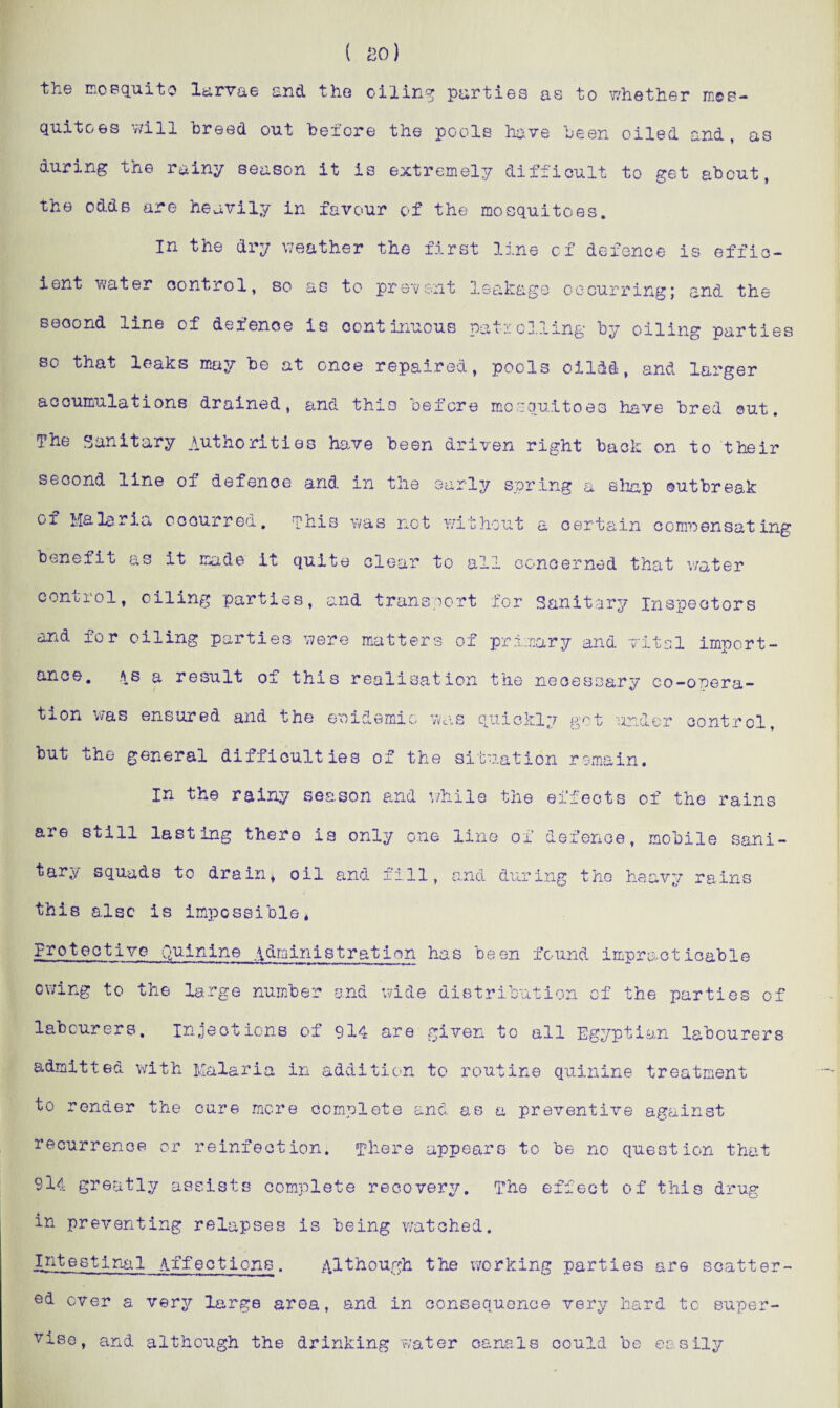 ( bo) the mosquito larvae and the oiling parties as to whether mos¬ quitoes will breed out before the pools have been oiled and, as during the rainy season it is extremely difficult to get about, the odds are heavily in favour of the mosquitoes. in the dry weather the first line of defence is effic¬ ient water control, so as to prevent leakage occurring; and the seoond line of defence is continuous patrolling by oiling parties so that leaks may be at once repaired, pools cildd, and larger accumulations drained, and this before mosquitoes have bred out. The Sanitary authorities have been driven right back on to their second line oi defence and in the early spring a shap outbreak of Malaria occurred, phis was not without a certain compensating benefit as it made it quite clear to all concerned that water control, oiling parties, and transport for Sanitary Inspectors and for oiling parties were matters of primary and vital import¬ ance. as a result of this realisation the necessary co-onera- tion was ensured and the epidemic was quickly got under control, but the general difficulties of the situation remain. in the rainy season and v/hile the effects of the rains are still lasting there is only one line of defence, mobile sani¬ tary squads to drain, oil and fill, and during the heavy rains this also is impossible* Protective Quinine administration has been found impracticable owing to the large number and wide distribution of the parties of labourers, injections of 9l4 are given to all Egyptian labourers admitted with Malaria in addition to routine quinine treatment to render the cure mere complete and as a preventive against recurrence or reinfection. There appears to be no question that 9ii greatly assists complete recovery. The effect of this drug in preventing relapses is being watched. Intestinal /iffections. although the working parties are scatter¬ ed ever a very large area, and in consequence very hard to super¬ vise, and although the drinking water canals could be easily