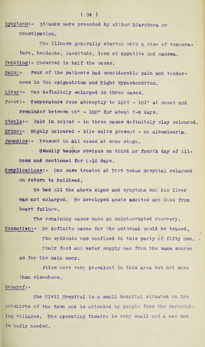 ( 34 ) SytaptonB:- ittaoke were preceded by either Diarrhoea or Constipation. The illness generally started with a rise of tempera¬ ture , headache. lassitude. Ics3 of appetite and nausea. Vomitingi- occurred in half the oases. Pain:- Pour of the patients had considerable pain and tender¬ ness in the epigastrium and Right Hypochondrium. Liver:- Y/as definitely enlarged in three oases. Fever:- Temperature rose abreuptly to ICO4; - lol° at onset and remainder between 99° - 100° for about 7-8 days. Stools:- Pale in colour - in three cases definitely clay coloured. yrine:- Highly coloured - bile salts present - no albuminuria. Jaundice:- present in all oases at some stage. A Usually becotse obvious on third or fourth day of ill¬ ness and continued for $-iq days. Comp-1 i cat Iona:- one case treated at pert Sudan Hospital relapsed on return to Railhead. He had all the above signs and symptoms but his liver was not enlarged. H.e developed acute aacitee and died from heart failure. The remaining oases made an uninterrupted recovery. Causati^n^- pc definite cause for the outbreak could be traced. - The epidemic was confined to this party of fifty men* Their food and water supply was from the same source as for the main camp, Flies were very prevalent in this area but not mere than elsewhere* Gedaref:- The civil Hospital is a small hospital situated on- the outskirts of the town and is attended by people from the surround¬ ing villages. The operating theatre is very small and a new one . is badly needed.